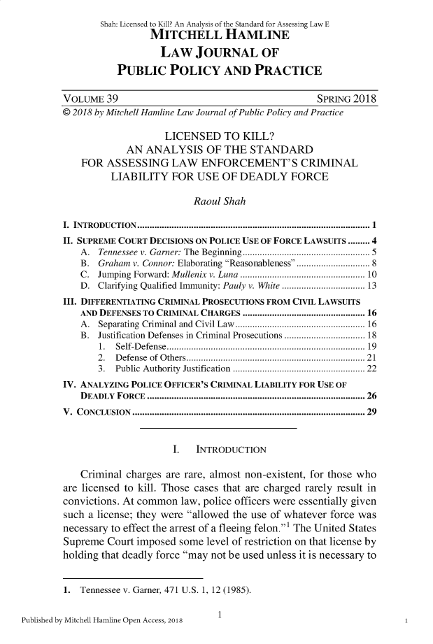 handle is hein.journals/hplp39 and id is 1 raw text is: 
       Shah: Licensed to Kill? An Analysis of the Standard for Assessing Law E
                 MITCHELL HAMLINE
                   LAW JOURNAL OF

           PUBLIC POLICY AND PRACTICE

VOLUME 39                                         SPRING 2018
© 2018 by Mitchell Hamline Law Journal of Public Policy and Practice

                    LICENSED TO KILL?
             AN ANALYSIS OF THE STANDARD
    FOR ASSESSING LAW ENFORCEMENT'S CRIMINAL
          LIABILITY FOR USE OF DEADLY FORCE

                          Raoul Shah

I. INTRODUCTION ..........................................................................................  1
II. SUPREME COURT DECISIONS ON POLICE USE OF FORCE LAWSUITS ......... 4
   A.  Tennessee v. Garner: The Beginning ...............................................  5
   B. Graham v. Connor: Elaborating Reasonableness ...................... 8
   C.  Jumping Forward: M ullenix  v. Luna  ............................................... 10
   D. Clarifying Qualified Immunity: Pauly v. White ............................... 13
III. DIFFERENTIATING CRIMINAL PROSECUTIONS FROM CIVIL LAWSUITS
   AND DEFENSES TO CRIMINAL CHARGES ............................................. 16
   A.  Separating  Criminal and  Civil Law  .................................................. 16
   B. Justification Defenses in Criminal Prosecutions ............................. 18
       1. Self-D efense  .......................................................................... . .  19
       2. D efense  of  O thers ..................................................................... 21
       3. Public Authority  Justification  ................................................  22
IV. ANALYZING POLICE OFFICER'S CRIMINAL LIABILITY FOR USE OF
   DEADLY  FORCE ......................................................................................... 26
V. CONCLUSION ........................................................................................... 29


                      I.  INTRODUCTION

   Criminal charges are rare, almost non-existent, for those who
are licensed to kill. Those cases that are charged rarely result in
convictions. At common law, police officers were essentially given
such a license; they were allowed the use of whatever force was
necessary to effect the arrest of a fleeing felon.' The United States
Supreme Court imposed some level of restriction on that license by
holding that deadly force may not be used unless it is necessary to


1. Tennessee v. Garner, 471 U.S. 1, 12 (1985).


Published by Mitchell Hamline Open Access, 2018


