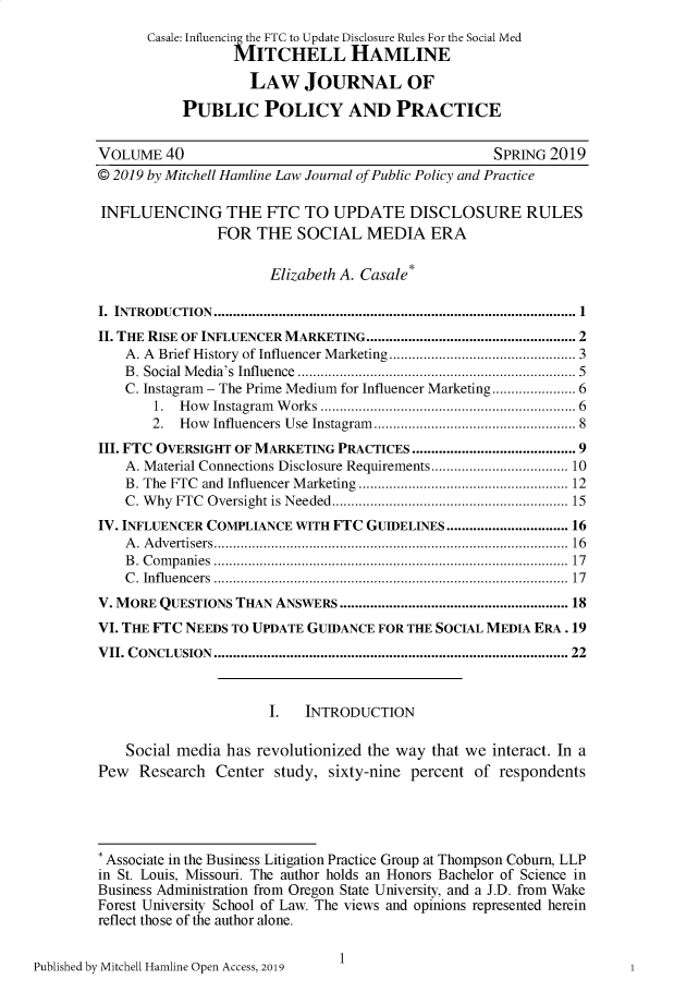 handle is hein.journals/hplp40 and id is 1 raw text is: 
      Casale: Influenci the FTC to Update Disclosure Rules For the Social Med
                 MITCHELL HAMLINE

                    LAW JOURNAL OF

           PUBLIC POLICY AND PRACTICE


VOLUME   40                                        SPRING  2019
@ 2019 by Mitchell Hamline Law Journal of Public Policy and Practice

INFLUENCING THE FTC TO UPDATE DISCLOSURE RULES
               FOR   THE  SOCIAL   MEDIA   ERA

                      Elizabeth A. Casale*

I. INTRODUCTION...........................................................................................  1
II. THE RISE OF INFLUENCER MARKETING.................................................. 2
    A. A Brief History of Influencer Marketing  .............    ......... 3
    B. Social Media's Influence             ..................................... 5
    C. Instagram - The Prime Medium for Influencer Marketing.................. 6
       1.  How Instagram Works        ..........    .................... 6
       2.  How Influencers Use Instagram    .............      ........... 8
III. FTC OVERSIGHT OF MARKETING PRACTICES ........................................ 9
    A. Material Connections Disclosure Requirements   ..     .................. 10
    B. The FTC and Influencer Marketing    ...................... ...... 12
    C. Why FTC Oversight is Needed........................ 15
IV. INFLUENCER COMPLIANCE WITH FTC GUIDELINES............................ 16
    A. Advertisers........................................... 16
    B. Companies       ............................................. 17
    C. Influencers     ............................................. 17
V. MORE QUESTIONS THAN ANSWERS ........................................................ 18
VI. THE FTC NEEDS TO UPDATE GUIDANCE FOR THE SOCIAL MEDIA ERA . 19
VII. CONCLUSION ........................................................................................  22



                      I.   INTRODUCTION

    Social media has revolutionized the way that we interact. In a
Pew  Research  Center  study, sixty-nine percent of respondents





* Associate in the Business Litigation Practice Group at Thompson Coburn, LLP
in St. Louis, Missouri. The author holds an Honors Bachelor of Science in
Business Administration from Oregon State University, and a J.D. from Wake
Forest University School of Law. The views and opinions represented herein
reflect those of the author alone.


1


Published by Mitchell Hamline Open Access, 2019


