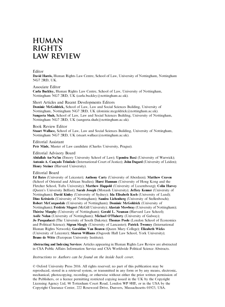 handle is hein.journals/hrlr16 and id is 1 raw text is: 









HUMAN

RIGHTS

LAW REVIEW



Editor
David Harris, Human Rights Law Centre, School of Law, University of Nottingham, Nottingham
NG7 2RD, UK.

Associate Editor
Carla Buckley, Human Rights Law Centre, School of Law, University of Nottingham,
Nottingham NG7 2RD, UK (carla.buckley@nottingham.ac.uk).

Short Articles and Recent Developments Editors
Dominic McGoldrick, School of Law, Law and Social Sciences Building, University of
Nottingham, Nottingham NG7 2RD, UK (dominic.mcgoldrick@nottingham.ac.uk).
Sangeeta Shah, School of Law, Law and Social Sciences Building, University of Nottingham,
Nottingham NG7 2RD, UK (sangeeta.shah@ nottingham.ac.uk).

Book Review Editor
Stuart Wallace, School of Law, Law and Social Sciences Building, University of Nottingham,
Nottingham NG7 2RD, UK (stuart.wallace@nottingham.ac.uk).

Editorial Assistant
Petr Mtidr, Master of Law candidate (Charles University, Prague).

Editorial Advisory Board
Abdullah An-Na'im (Emory University School of Law); Upendra Baxi (University of Warwick);
Antonio A. Can ado Trindade (International Court of Justice); John Dugard (University of Leiden);
Henry Steiner (Harvard University).

Editorial Board
Ed Bates (University of Leicester); Anthony Carty (University of Aberdeen); Matthew Craven
(School of Oriental and African Studies); Hurst Hannum (University of Hong Kong and the
Fletcher School, Tufts University); Matthew Happold (University of Luxembourg); Colin Harvey
(Queen's University Belfast); Sarah Joseph (Monash University); Jeffery Kenner (University of
Nottingham); David Kinley (University of Sydney); Ida Elisabeth Koch (University of Lund);
Dino Kritsiotis (University of Nottingham); Sandra Liebenberg (University of Stellenbosch);
Robert McCorquodale (University of Nottingham); Dominic McGoldrick (University of
Nottingham); Frid&ric Megret (McGill University); Alastair Mowbray (University of Nottingham);
Th~r&se Murphy (University of Nottingham); Gerald L. Neuman (Harvard Law School);
Aoife Nolan (University of Nottingham); Michael O'Flaherty (University of Galway);
Jo Pasqualucci (The University of South Dakota); Thomas Poole (London School of Economics
and Political Science); Sigrun Skogly (University of Lancaster); Patrick Twomey (International
Human Rights Network); Geraldine Van Beuren (Queen Mary College); Elizabeth Wicks
(University of Leicester); Sharon Williams (Osgoode Hall Law School, York University);
Bruno de Witte (European University Institute).

Abstracting and Indexing Services: Articles appearing in Human Rights Law Review are abstracted
in CSA Public Affairs Information Service and CSA Worldwide Political Science Abstracts.

Instructions to Authors can be found on the inside back cover.

© Oxford University Press 2016. All rights reserved; no part of this publication may be
reproduced, stored in a retrieval system, or transmitted in any form or by any means, electronic,
mechanical, photocopying, recording, or otherwise without either the prior written permission of
the Publishers, or a licence permitting restricted copying issued in the UK by the Copyright
Licensing Agency Ltd, 90 Tottenham Court Road, London WP 9HE, or in the USA by the
Copyright Clearance Center, 222 Rosewood Drive, Danvers, Massachusetts 01923, USA.


