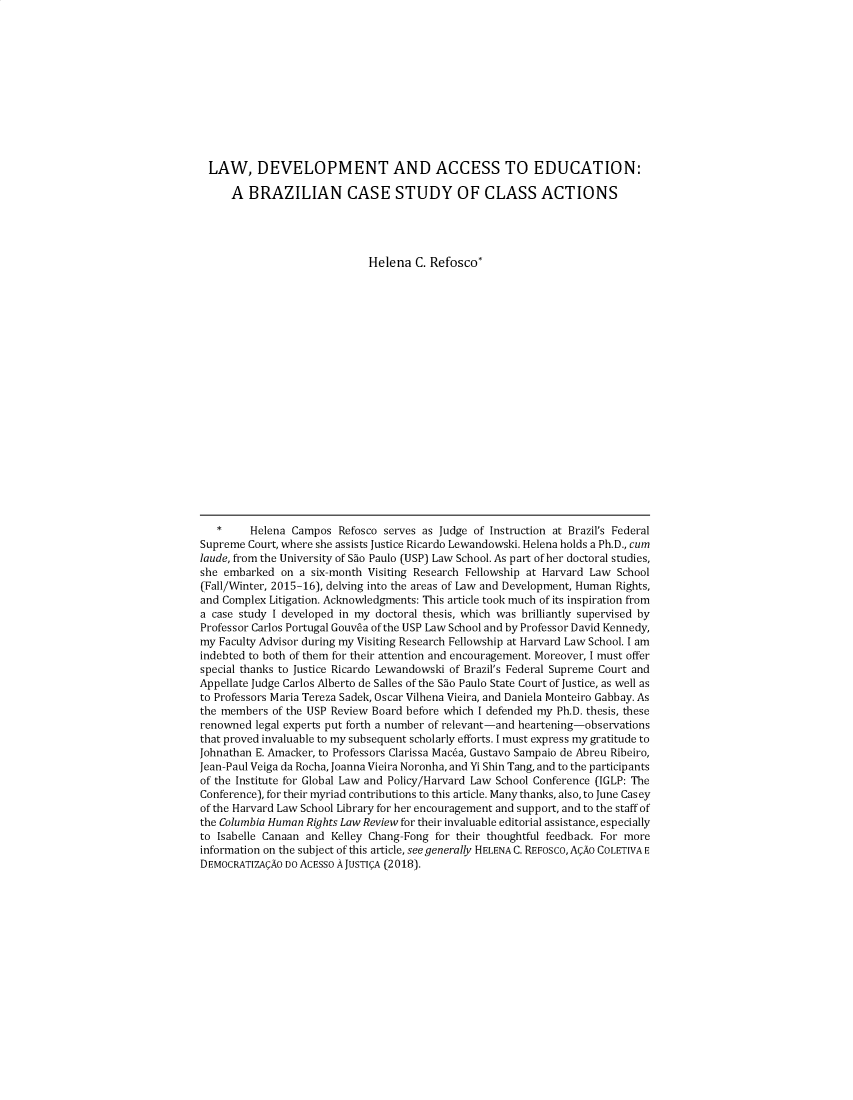 handle is hein.journals/hrlro5 and id is 1 raw text is: LAW, DEVELOPMENT AND ACCESS TO EDUCATION:
A BRAZILIAN CASE STUDY OF CLASS ACTIONS
Helena C. Refosco*
*     Helena Campos Refosco serves as Judge of Instruction at Brazil's Federal
Supreme Court, where she assists Justice Ricardo Lewandowski. Helena holds a Ph.D., cum
laude, from the University of Sao Paulo (USP) Law School. As part of her doctoral studies,
she embarked on a six-month Visiting Research Fellowship at Harvard Law School
(Fall/Winter, 2015-16), delving into the areas of Law and Development, Human Rights,
and Complex Litigation. Acknowledgments: This article took much of its inspiration from
a case study I developed in my doctoral thesis, which was brilliantly supervised by
Professor Carlos Portugal Gouvea of the USP Law School and by Professor David Kennedy,
my Faculty Advisor during my Visiting Research Fellowship at Harvard Law School. I am
indebted to both of them for their attention and encouragement. Moreover, I must offer
special thanks to Justice Ricardo Lewandowski of Brazil's Federal Supreme Court and
Appellate Judge Carlos Alberto de Salles of the Sao Paulo State Court of Justice, as well as
to Professors Maria Tereza Sadek, Oscar Vilhena Vieira, and Daniela Monteiro Gabbay. As
the members of the USP Review Board before which I defended my Ph.D. thesis, these
renowned legal experts put forth a number of relevant-and heartening-observations
that proved invaluable to my subsequent scholarly efforts. I must express my gratitude to
Johnathan E. Amacker, to Professors Clarissa Macea, Gustavo Sampaio de Abreu Ribeiro,
Jean-Paul Veiga da Rocha, Joanna Vieira Noronha, and Yi Shin Tang, and to the participants
of the Institute for Global Law and Policy/Harvard Law School Conference (IGLP: The
Conference), for their myriad contributions to this article. Many thanks, also, to June Casey
of the Harvard Law School Library for her encouragement and support, and to the staff of
the Columbia Human Rights Law Review for their invaluable editorial assistance, especially
to Isabelle Canaan and Kelley Chang-Fong for their thoughtful feedback. For more
information on the subject of this article, see generally HELENA C. REFOSCo, A AO COLETIVA E
DEMOCRATIZA AO DO ACESSO A JUSTI A (2018).


