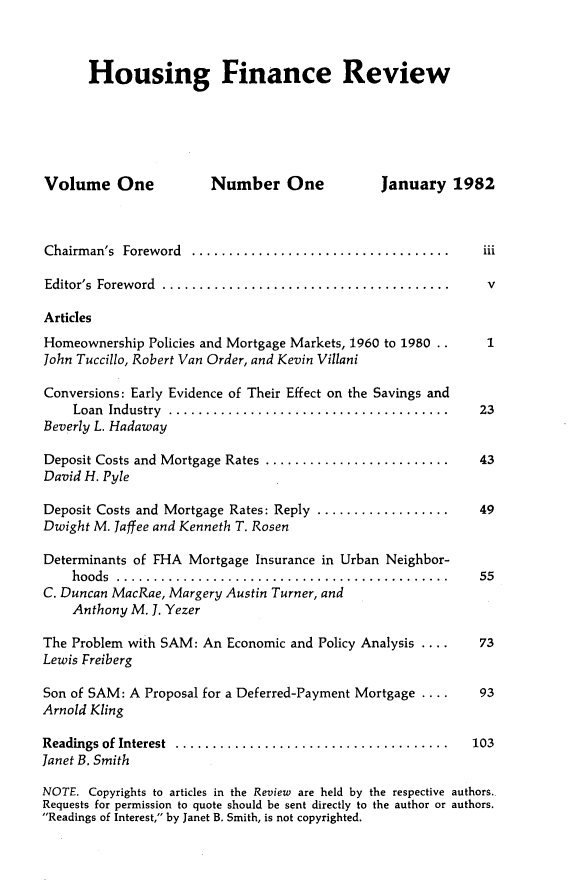 handle is hein.journals/hsnfnrv1 and id is 1 raw text is: 



      Housing Finance Review






Volume One              Number One             January 1982



Chairm an's Foreword ...................................   iii

Editor's Foreword .......................................  v

Articles
Homeownership Policies and Mortgage Markets, 1960 to 1980 ..  1
John Tuccillo, Robert Van Order, and Kevin Villani

Conversions: Early Evidence of Their Effect on the Savings and
    Loan Industry ......................................  23
Beverly L. Hadaway

Deposit Costs and Mortgage Rates .........................   43
David H. Pyle

Deposit Costs and Mortgage Rates: Reply ..................   49
Dwight M. Jaffee and Kenneth T. Rosen

Determinants of FHA Mortgage Insurance in Urban Neighbor-
    hoods .............................................      55
C. Duncan MacRae, Margery Austin Turner, and
    Anthony M. 1. Yezer

The Problem with SAM: An Economic and Policy Analysis ....   73
Lewis Freiberg

Son of SAM: A Proposal for a Deferred-Payment Mortgage ....  93
Arnold Kling

Readings of Interest  ..................................... 103
Janet B. Smith

NOTE. Copyrights to articles in the Review are held by the respective authors.
Requests for permission to quote should be sent directly to the author or authors.
Readings of Interest, by Janet B. Smith, is not copyrighted.


