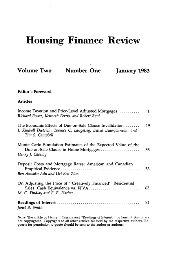 handle is hein.journals/hsnfnrv2 and id is 1 raw text is: 







    Housing Finance Review





Volume Two              Number One               January 1983



Editor's Foreword

Articles

Income Taxation and Price-Level Adjusted Mortgages ...........1
Richard Peiser, Kenneth Ferris, and Robert Reng

The Economic Effects of Due-on-Sale Clause Invalidation ....... 19
J. Kimball Dietrich, Terence C. Langetieg, David Dale-Johnson, and
    Tim S. Campbell

Monte Carlo Simulation Estimates of the Expected Value of the
    Due-on-Sale Clause in Home Mortgages ...................       33
Henry J. Cassidy

Deposit Costs and Mortgage Rates: American and Canadian
    Em pirical Evidence ....................................... 53
Ben Amoako-Adu and Uri Ben-Zion

On Adjusting the Price of Creatively Financed Residential
    Sales: Cash Equivalence vs. FFVA ......................... 63
M. C. Findlay and F. E. Fischer

Readings of Interest ......................................... 81
Janet B. Smith

NoTE: The article by Henry J. Cassidy and Readings of Interest, by Janet B. Smith, are
not copyrighted. Copyrights to all other articles are held by the respective authors. Re-
quests for permission to quote should be sent to the author or authors.


