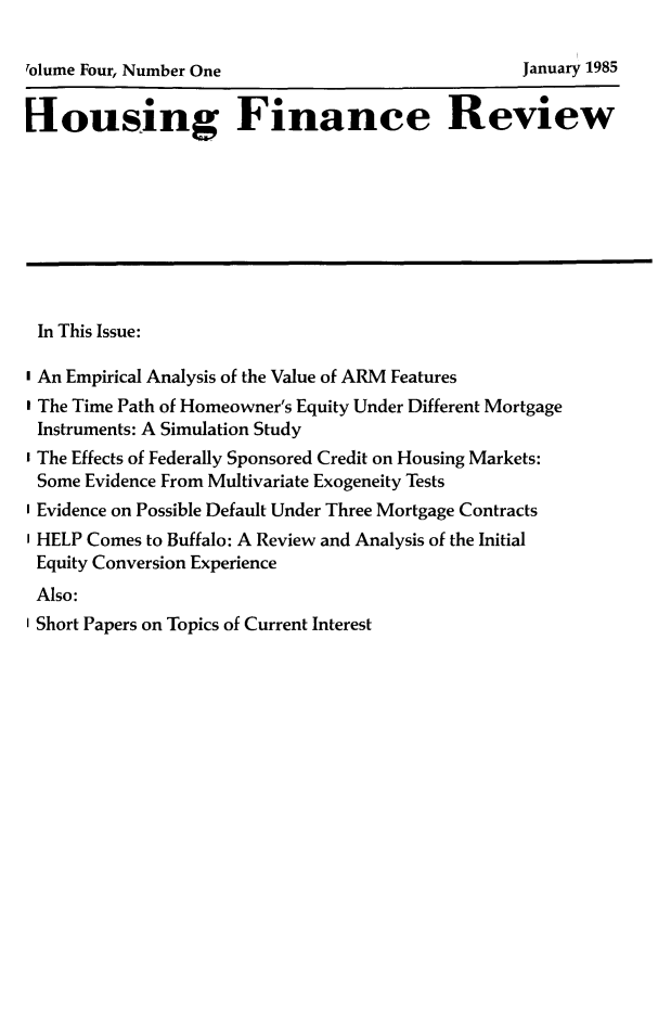 handle is hein.journals/hsnfnrv4 and id is 1 raw text is: 

rolume Four, Number One                           January 1985


[Iousing Finance Review









In This Issue:

I An Empirical Analysis of the Value of ARM Features
I The Time Path of Homeowner's Equity Under Different Mortgage
Instruments: A Simulation Study
I The Effects of Federally Sponsored Credit on Housing Markets:
Some Evidence From Multivariate Exogeneity Tests
I Evidence on Possible Default Under Three Mortgage Contracts
I HELP Comes to Buffalo: A Review and Analysis of the Initial
Equity Conversion Experience
Also:
I Short Papers on Topics of Current Interest


