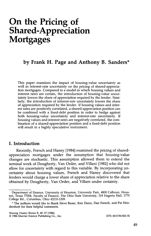 handle is hein.journals/hsnfnrv5 and id is 51 raw text is: 




On the Pricing of

Shared-Appreciation

Mortgages





        by Frank H. Page and Anthony B. Sanders*




     This paper examines the impact of housing-value uncertainty as
     well as interest-rate uncertainty on the pricing of shared-apprecia-
     tion mortgages. Compared to a model in which housing values and
     interest rates are certain, the introduction of housing-value uncer-
     tainty lowers the share of appreciation required by the lender. Simi-
     larly, the introduction of interest-rate uncertainty lowers the share
     of appreciation required by the lender. If housing values and inter-
     est rates are positively correlated, a shared-appreciation position can
     be combined with a fixed-debt position in order to hedge against
     both housing-value uncertainty and interest-rate uncertainty. If
     housing values and interest rates are negatively correlated, the com-
     bination of a shared-appreciation position and a fixed-debt position
     will result in a highly speculative instrument.



I. Introduction

    Recently, French and Haney [1984] examined the pricing of shared-
appreciation mortgages under the assumption that housing-value
changes are stochastic. This assumption allowed them to extend the
seminal work of Dougherty, Van Order, and Villani [1982] who did not
allow for uncertainty with regard to this variable. By incorporating un-
certainty about housing values, French and Haney discovered that
lenders would charge a lower share of appreciation relative to the share
obtained by Dougherty, Van Order, and Villani under certainty.


  Department of Finance, University of Houston, University Park, 4800 Calhoun, Hous-
ton, Texas 77004. Faculty of Finance, The Ohio State University, 318 Hagerty Hall, 1775
College Rd., Columbus, Ohio 43210-1309.
  * The authors would like to thank Steve Buser, Ken Dunn, Dan French, and Pat Hen-
dershott for their helpful comments.
Housing Finance Review 5, 49-57 (1986)
© 1986 Elsevier Science Publishing Co., Inc.            0276-4415/86/$03.50


