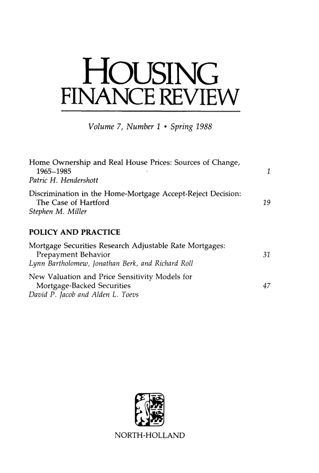 handle is hein.journals/hsnfnrv7 and id is 1 raw text is: 








            HOUSING

       FINANCE REVIEW


              Volume 7, Number 1  Spring 1988



Home Ownership and Real House Prices: Sources of Change,
  1965-1985
Patric H. Hendershott
Discrimination in the Home-Mortgage Accept-Reject Decision:
  The Case of Hartford                               19
Stephen M. Miller

POLICY AND PRACTICE
Mortgage Securities Research Adjustable Rate Mortgages:
  Prepayment Behavior                                31
Lynn Bartholomew, Jonathan Berk, and Richard Roll
New Valuation and Price Sensitivity Models for
  Mortgage-Backed Securities                         47
David P. Jacob and Alden L. Toevs
















                    NORTH-HOLLAND


