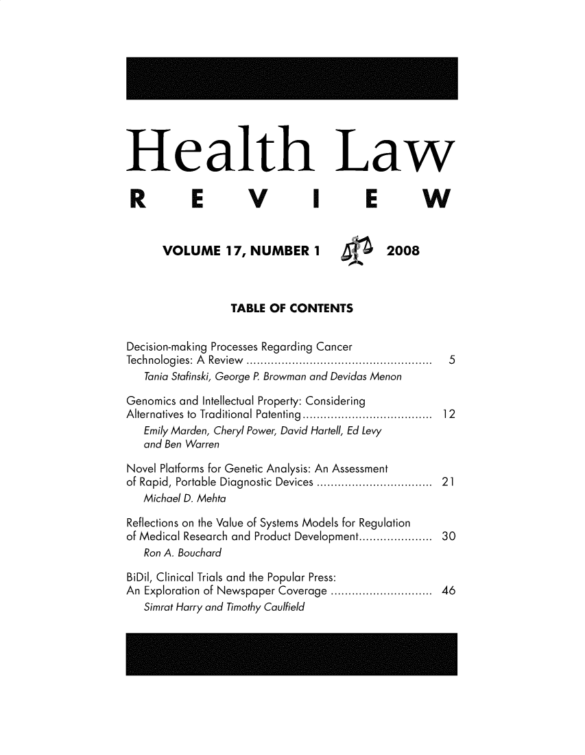 handle is hein.journals/hthlr17 and id is 1 raw text is: 











Health Law


R          E         V          I       E         W


      VOLUME 17, NUMBER 1                   2008



                  TABLE OF  CONTENTS


Decision-making Processes Regarding Cancer
Technologies: A Review .................................................... 5
   Tania Stafinski, George P. Browman and Devidas Menon

Genomics and Intellectual Property: Considering
Alternatives  to  Traditional Patenting  ...................................  12
   Emily Marden, Cheryl Power, David Hartell, Ed Levy
   and Ben Warren

Novel Platforms for Genetic Analysis: An Assessment
of Rapid, Portable  Diagnostic  Devices ..............................  21
   Michael D. Mehta

Reflections on the Value of Systems Models for Regulation
of Medical Research and Product Development................... 30
   Ron A. Bouchard

BiDil, Clinical Trials and the Popular Press:
An Exploration of Newspaper Coverage ..........................  46
   Simrat Harry and Timothy Caulfield


