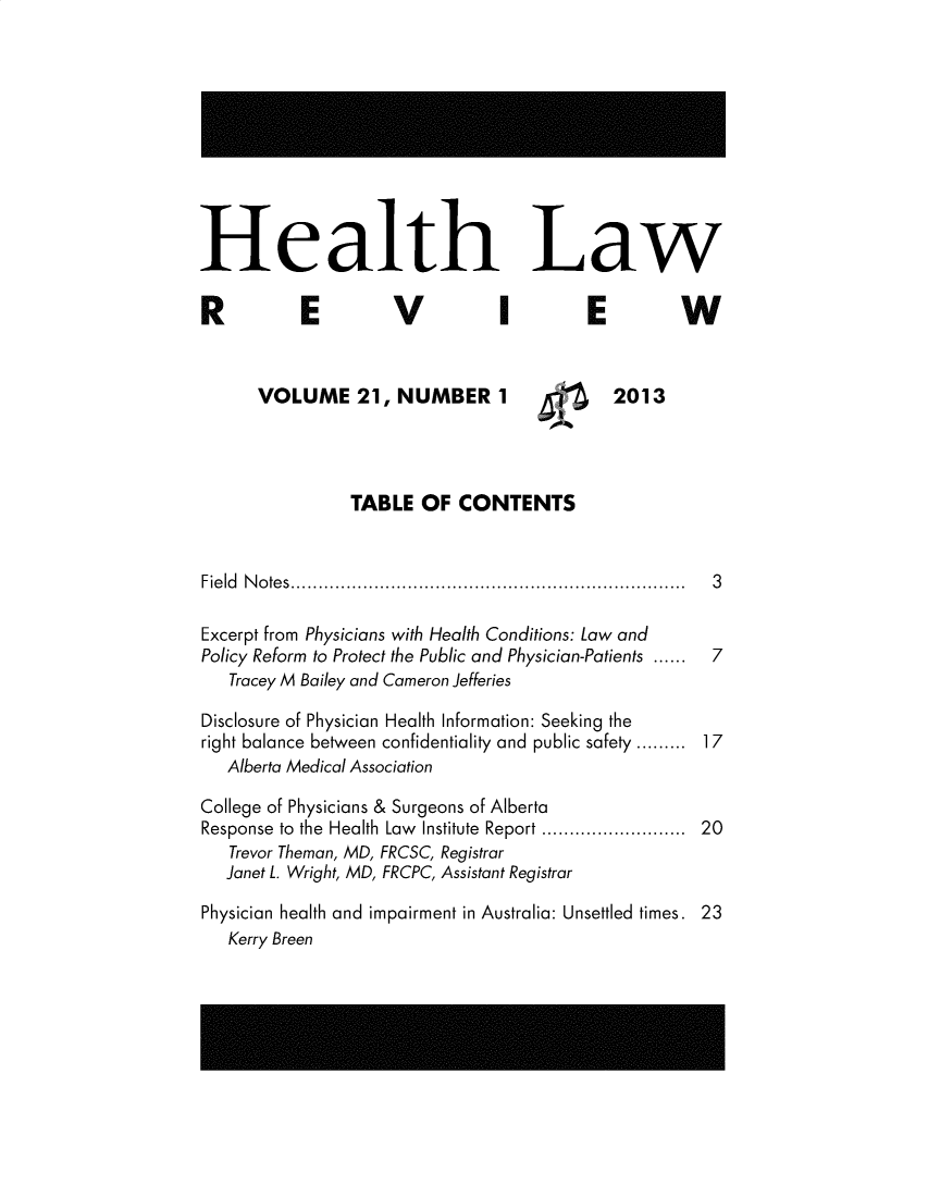 handle is hein.journals/hthlr21 and id is 1 raw text is: 











Health Law

R E V I E W



      VOLUME 21, NUMBER 1                    2013




                TABLE   OF  CONTENTS



Field Notes....................................................................... 3

Excerpt from Physicians with Health Conditions: Law and
Policy Reform to Protect the Public and Physician-Patients ...... 7
   Tracey M Bailey and Cameron Jefferies

Disclosure of Physician Health Information: Seeking the
right balance between confidentiality and public safety ......... 17
   Alberta Medical Association

College of Physicians & Surgeons of Alberta
Response to the Health Law  Institute  Report .......................  20
   Trevor Theman, MD, FRCSC, Registrar
   Janet L. Wright, MD, FRCPC, Assistant Registrar

Physician health and impairment in Australia: Unsettled times. 23
   Kerry Breen


