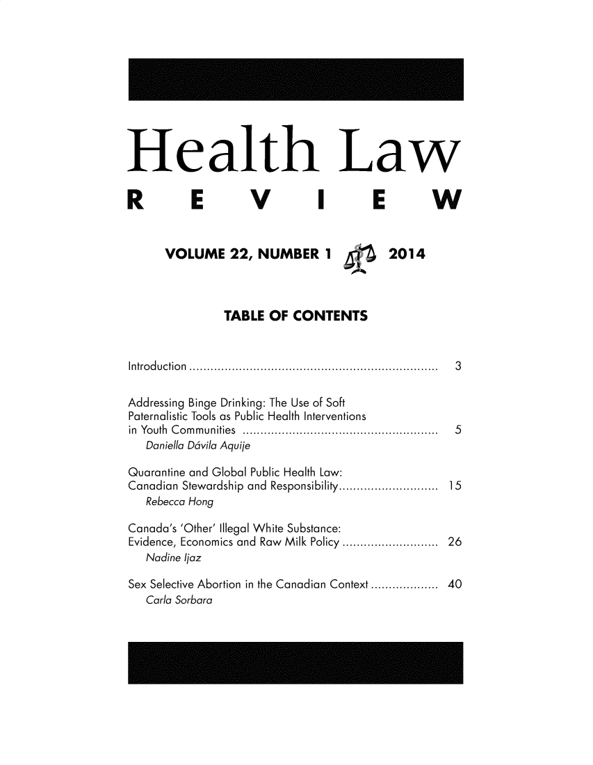 handle is hein.journals/hthlr22 and id is 1 raw text is: 










Health Law


E


V


I


E


VOLUME 22, NUMBER 1


W


2014


               TABLE  OF  CONTENTS


Introduction ...................................................................... 3


Addressing Binge Drinking: The Use of Soft
Paternalistic Tools as Public Health Interventions
in Youth Communities .......................................................
   Daniella D6vila Aquije

Quarantine and Global Public Health Law:
Canadian Stewardship and Responsibility............................
   Rebecca Hong

Canada's 'Other' Illegal White Substance:
Evidence, Economics and Raw Milk Policy ...........................
   Nadine Ijaz

Sex Selective Abortion in the Canadian Context ...................
   Carla Sorbara


R


5


26


40


