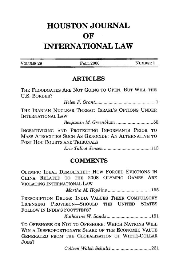 handle is hein.journals/hujil29 and id is 1 raw text is: HOUSTON JOURNAL
OF
INTERNATIONAL LAW

VOLUME 29            FALL 2006           NUMBER 1
ARTICLES
THE FLOODGATES ARE NOT GOING TO OPEN, BUT WILL THE
U.S. BORDER?
H elen  P. Grant ............................................ 1
THE IRANIAN NUCLEAR THREAT: ISRAEL'S OPTIONS UNDER
INTERNATIONAL LAW
Benjamin M. Greenblum  ......................... 55
INCENTIVIZING AND PROTECTING INFORMANTS PRIOR TO
MASS ATROCITIES SUCH As GENOCIDE: AN ALTERNATIVE TO
POST HOC COURTS AND TRIBUNALS
Eric  Talbot Jensen  ..................................... 113
COMMENTS
OLYMPIC IDEAL DEMOLISHED: How FORCED EVICTIONS IN
CHINA RELATED TO THE 2008 OLYMPIC GAMES ARE
VIOLATING INTERNATIONAL LAW
M artha  M . Hopkins .................................. 155
PRESCRIPTION DRUGS: INDIA VALUES THEIR COMPULSORY
LICENSING  PROVISION-SHOULD  THE  UNITED   STATES
FOLLOW IN INDIA'S FOOTSTEPS?
Katharine  W. Sands ................................... 191
To OFFSHORE OR NOT TO OFFSHORE: WHICH NATIONS WILL
WIN A DISPROPORTIONATE SHARE OF THE ECONOMIC VALUE
GENERATED FROM THE GLOBALIZATION OF WHITE-COLLAR
JOBS?
Colleen  Walsh  Schultz ............................... 231


