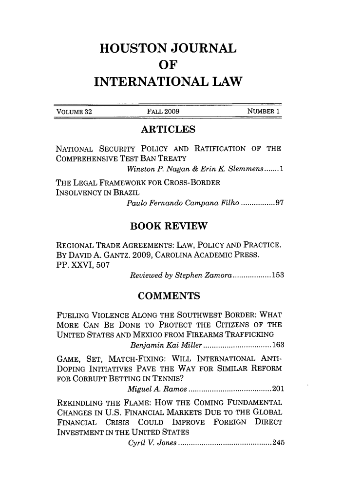 handle is hein.journals/hujil32 and id is 1 raw text is: HOUSTON JOURNAL
OF
INTERNATIONAL LAW

VOLUME 32          FALL 2009            NUMBER 1
ARTICLES
NATIONAL SECURITY POLICY AND RATIFICATION OF THE
COMPREHENSIVE TEST BAN TREATY
Winston P. Nagan & Erin K Slemmens ....... 1
THE LEGAL FRAMEWORK FOR CROSS-BORDER
INSOLVENCY IN BRAZIL
Paulo Fernando Campana Filho ........ 97
BOOK REVIEW
REGIONAL TRADE AGREEMENTS: LAW, POLICY AND PRACTICE.
BY DAVID A. GANTZ. 2009, CAROLINA ACADEMIC PRESS.
PP. XXVI, 507
Reviewed by Stephen Zamora .................. 153
COMMENTS
FUELING VIOLENCE ALONG THE SOUTHWEST BORDER: WHAT
MORE CAN BE DONE TO PROTECT THE CITIZENS OF THE
UNITED STATES AND MEXICO FROM FIREARMS TRAFFICKING
Benjamin  Kai M iller ................................ 163
GAME, SET, MATCH-FIXING: WILL INTERNATIONAL ANTI-
DOPING INITIATIVES PAVE THE WAY FOR SIMILAR REFORM
FOR CORRUPT BETTING IN TENNIS?
M iguel A. Ram os ....................................... 201
REKINDLING THE FLAME: HOW THE COMING FUNDAMENTAL
CHANGES IN U.S. FINANCIAL MARKETS DUE TO THE GLOBAL
FINANCIAL CRISIS COULD IMPROVE FOREIGN DIRECT
INVESTMENT IN THE UNITED STATES
Cyril V   Jones  ............................................ 245



