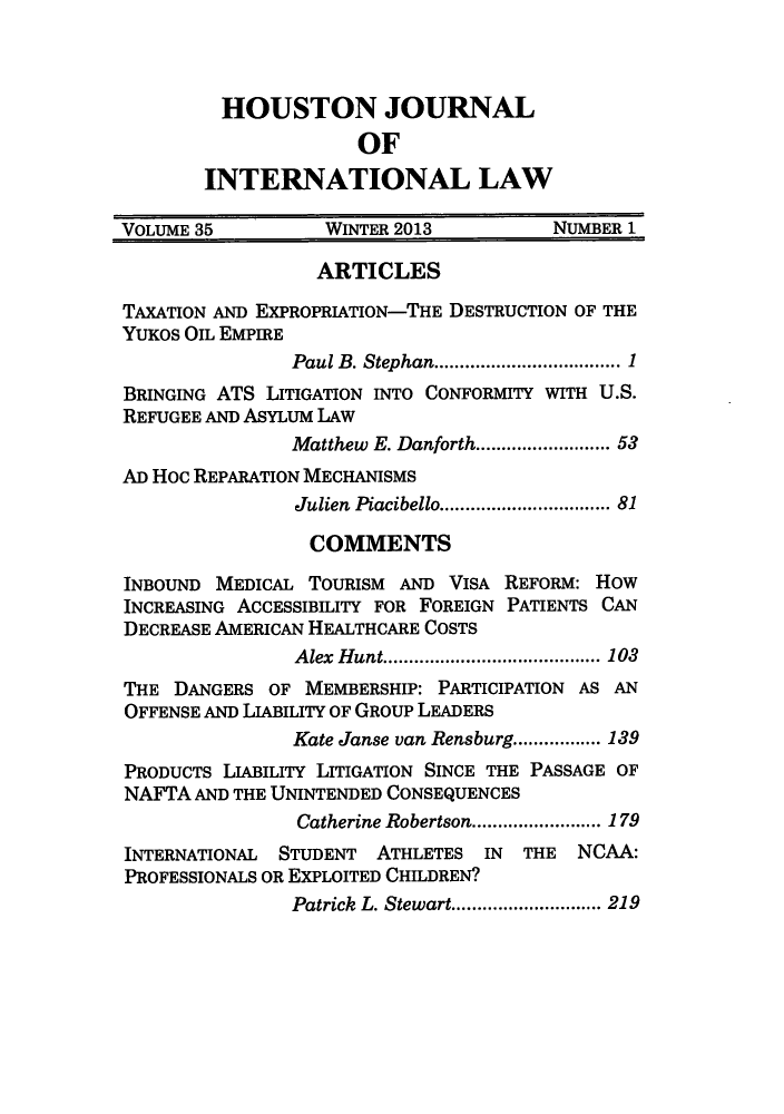 handle is hein.journals/hujil35 and id is 1 raw text is: ï»¿HOUSTON JOURNAL
OF
INTERNATIONAL LAW
VOLUME 35          WINTER 2013         NUMBER 1
ARTICLES
TAXATION AND EXPROPRIATION-THE DESTRUCTION OF THE
YUKOS OIL EMPIRE
Paul B. Stephan........... ...... 1
BRINGING ATS LITIGATION INTO CONFORMITY WITH U.S.
REFUGEE AND ASYLUM LAW
Matthew E. Danforth............... 53
AD Hoc REPARATION MECHANISMS
Julien  Piacibello.............................. 81
COMMENTS
INBOUND MEDICAL TOURISM AND VISA REFORM: How
INCREASING ACCESSIBILITY FOR FOREIGN PATIENTS CAN
DECREASE AMERICAN HEALTHCARE COSTS
Alex Hunt..............   ..... 103
THE DANGERS OF MEMBERSHIP: PARTICIPATION AS AN
OFFENSE AND LIABILITY OF GROUP LEADERS
Kate Janse van Rensburg................. 139
PRODUCTS LIABILITY LITIGATION SINCE THE PASSAGE OF
NAFTA AND THE UNINTENDED CONSEQUENCES
Catherine Robertson.........................179
INTERNATIONAL STUDENT ATHLETES IN THE NCAA:
PROFESSIONALS OR EXPLOITED CHILDREN?
Patrick  L. Stewart............................. 219


