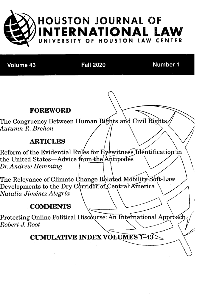 handle is hein.journals/hujil43 and id is 1 raw text is: HOUSTON JOURNAL OF
INTERNATIONAL LAW
UNIVERSITY OF HOUSTON LAW CENTER
Volume 43            Fall 2020         .Number 1
FOREWORD
The Congruency Between Human Rights and Civil Rights
Autumn R. Brehon
ARTICLES
Reform of the Evidential Rules for Eyewitne Idntification'in
the United States-Advice from-the Antipodes
Dr. Andrew Hemming
The Relevance of Climate Change Related-Mobility Soft-Law
Developments to the Dry Corrid  o Centrals Aerica
Natalia Jimenez Alegria
COMMENTS
Protecting Online Political Discourse: An Iternational Approach.
Robert J. Root
CUMULATIVE INDEX VOLUME T43


