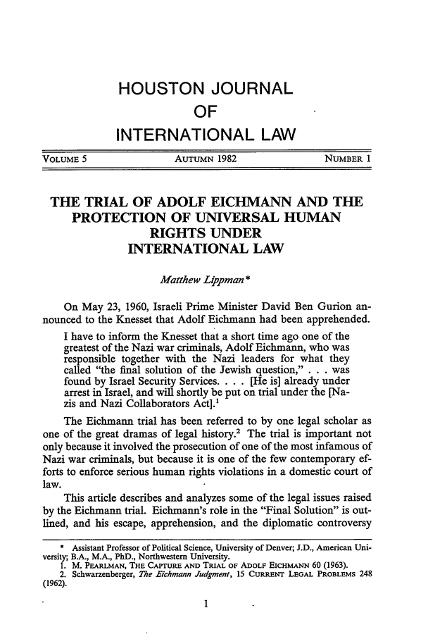 handle is hein.journals/hujil5 and id is 9 raw text is: HOUSTON JOURNAL
OF
INTERNATIONAL LAW
VOLUME 5                 AUTUMN 1982                  NUMBER 1
THE TRIAL OF ADOLF EICHMANN AND THE
PROTECTION OF UNIVERSAL HUMAN
RIGHTS UNDER
INTERNATIONAL LAW
Matthew L#ppman *
On May 23, 1960, Israeli Prime Minister David Ben Gurion an-
nounced to the Knesset that Adolf Eichmann had been apprehended.
I have to inform the Knesset that a short time ago one of the
greatest of the Nazi war criminals, Adolf Eichmann, who was
responsible together with the Nazi leaders for what they
caled the final solution of the Jewish question, . . . was
found by Israel Security Services. . . . [He is] already under
arrest in Israel, and will shortly be put on trial under the [Na-
zis and Nazi Collaborators Act].'
The Eichmann trial has been referred to by one legal scholar as
one of the great dramas of legal history.2 The trial is important not
only because it involved the prosecution of one of the most infamous of
Nazi war criminals, but because it is one of the few contemporary ef-
forts to enforce serious human rights violations in a domestic court of
law.
This article describes and analyzes some of the legal issues raised
by the Eichmann trial. Eichmann's role in the Final Solution is out-
lined, and his escape, apprehension, and the diplomatic controversy
* Assistant Professor of Political Science, University of Denver; J.D., American Uni-
versity; B.A., M.A., PhD., Northwestern University.
1. M. PEARLMAN, THE CAPTURE AND TRIAL OF ADOLF EICHMANN 60 (1963).
2. Schwarzenberger, 7he Eichmann Judgment, 15 CURRENT LEGAL PROBLEMS 248
(1962).


