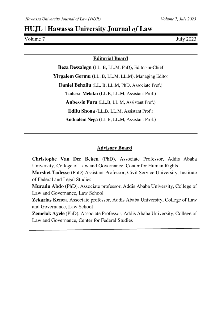 handle is hein.journals/hujl7 and id is 1 raw text is: 

Hawassa University Journal of Law (HUJL)


HUJL I Hawassa University Journal of Law

Volume 7                                                       July 2023



                             Editorial Board
              Beza Dessalegn (LL. B, LL.M, PhD), Editor-in-Chief
            Yirgalem Germu  (LL. B, LL.M, LL.M), Managing Editor

              Daniel Behailu (LL. B, LL.M, PhD, Associate Prof.)
                 Tadesse Melaku (LL.B, LL.M, Assistant Prof.)
                 Anbessie Fura (LL.B, LL.M, Assistant Prof.)
                 Edilu  Shona (LL.B, LL.M, Assistant Prof.)
                 Andualem Nega (LL.B, LL.M, Assistant Prof.)




                              Advisory Board

   Christophe  Van  Der  Beken   (PhD), Associate Professor, Addis Ababa
   University, College of Law and Governance, Center for Human Rights
   Marshet  Tadesse (PhD) Assistant Professor, Civil Service University, Institute
   of Federal and Legal Studies
   Muradu  Abdo  (PhD), Associate professor, Addis Ababa University, College of
   Law  and Governance, Law School
   Zekarias Kenea, Associate professor, Addis Ababa University, College of Law
   and Governance, Law School
   Zemelak  Ayele (PhD), Associate Professor, Addis Ababa University, College of
   Law  and Governance, Center for Federal Studies


Volume 7, July 2023


