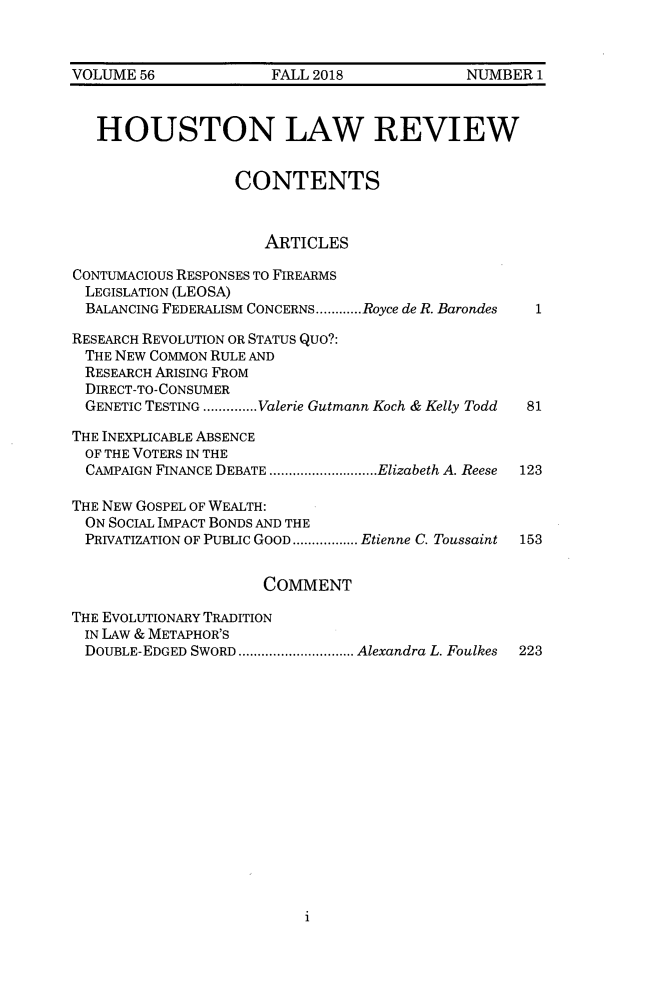 handle is hein.journals/hulr56 and id is 1 raw text is: 



VOLUME 56             FALL 2018             NUMBER 1



   HOUSTON LAW REVIEW


                  CONTENTS



                      ARTICLES

CONTUMACIOUS RESPONSES TO FIREARMS
LEGISLATION (LEOSA)
  BALANCING FEDERALISM CONCERNS ............ Royce de R. Barondes

RESEARCH REVOLUTION OR STATUS QUO?:
THE NEW COMMON RULE AND
RESEARCH ARISING FROM
  DIRECT-TO-CONSUMER
  GENETIC TESTING .............. Valerie Gutmann Koch & Kelly Todd  81

THE INEXPLICABLE ABSENCE
OF THE VOTERS IN THE
  CAMPAIGN FINANCE DEBATE ............................ Elizabeth A. Reese  123

THE NEW GOSPEL OF WEALTH:
  ON SOCIAL IMPACT BONDS AND THE
  PRIVATIZATION OF PUBLIC GOOD ................. Etienne C. Toussaint  153


                     COMMENT

THE EVOLUTIONARY TRADITION
IN LAW & METAPHOR'S
DOUBLE-EDGED SWORD .............................. Alexandra L. Foulkes  223


