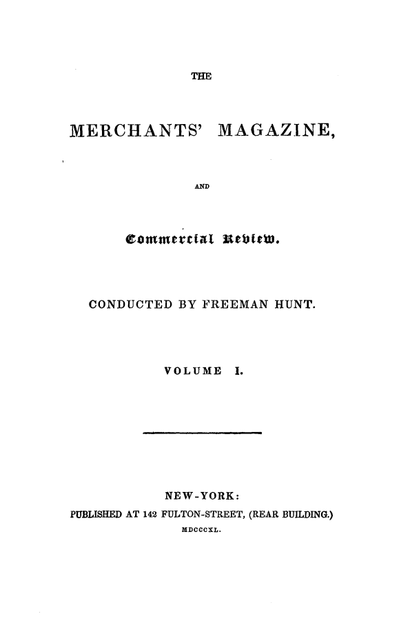 handle is hein.journals/huntsme1 and id is 1 raw text is: THE

MERCHANTS' MAGAZINE,
AND

CONDUCTED BY FREEMAN HUNT.
VOLUME I.

NEW-YORK:
PUBLISHED AT 142 FULTON-STREET, (REAR BUILDING.)
MDCCCXL.


