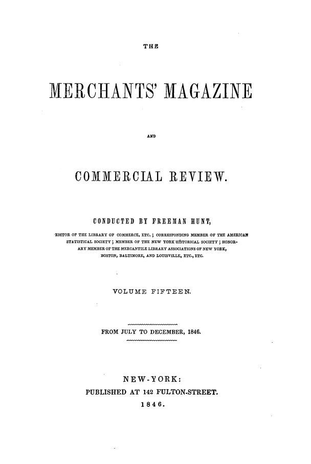 handle is hein.journals/huntsme15 and id is 1 raw text is: THE

MERCHANTS' MAGAZINE
AND
COMMIERCIAL REVIEW.

CONDUCTED BY FREEMAN HUNT,
EDITOR OF THE LIBRARY OF COMMERCE, ETC. ; CORRESPONDING MEMBER OF THE AMERICAN
STATISTICAL SOCIETY; MEMBER OF THE NEW YORK HBiTORICAL SOCIETY; HONOR-
ARY MEMBER OF THE MERCANTILE LIBRARY ASSOCIATIONS OF NEW YORKS
BOSTON, BALTIMORE, AND LOUISVILLE, ETC., ETC.
VOLUME FIFTEEN.
FROM JULY TO DECEMBER, 1846.
NEW-YORK:
PUBLISHED AT 142 FULTON-STREET.
1846.


