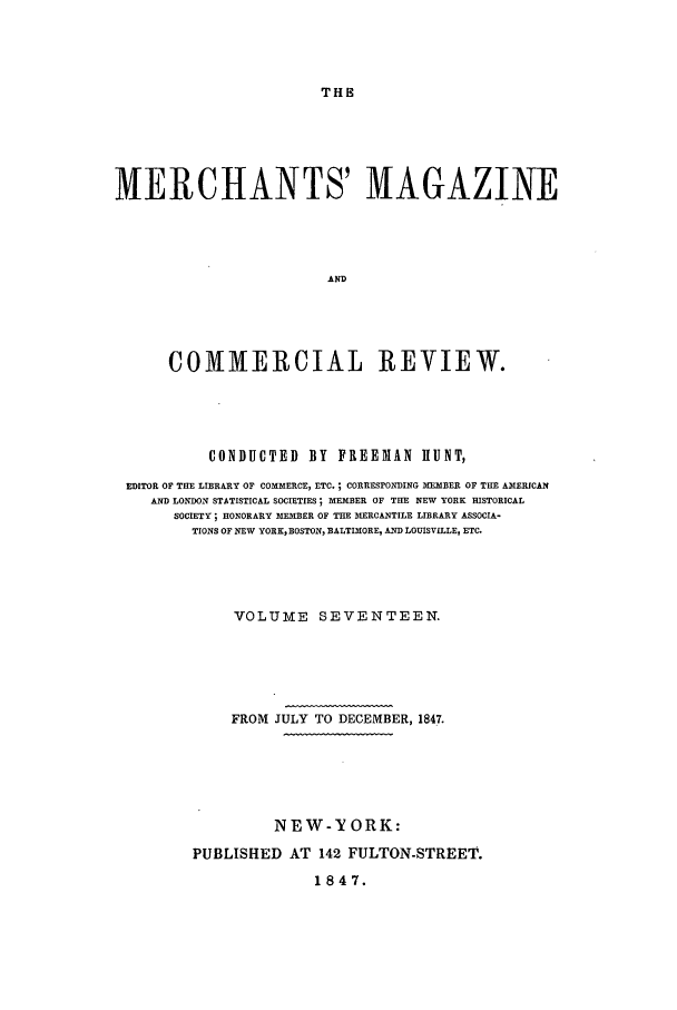 handle is hein.journals/huntsme17 and id is 1 raw text is: THE

MERCHANTS' MAGAZINE
AND
COMMERCIAL REVIEW.

CONDUCTED         BY    FREEIAN        IIUNT,
EDITOR OF THE LIBRARY OF COMMERCE, ETC.; CORRESPONDING MEMBER OF THE AMERICAN
AND LONDON STATISTICAL SOCIETIES; MEMBER OF THE NEW YORK HISTORICAL
SOCIETY; HONORARY IEMBER OF THE MERCANTILE LIBRARY ASSOCIA-
TIONS OF NEW YORK, BOSTON, BALTIMORE, AND LOUISVILLE, ETC.
VOLUME SEVENTEEN.
FROM JULY TO DECEMBER, 1847.
NEW-YORK:
PUBLISHED AT 142 FULTON-STREET.
1847.


