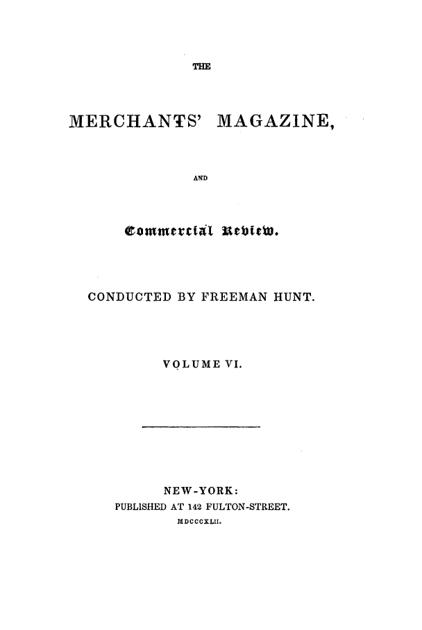 handle is hein.journals/huntsme6 and id is 1 raw text is: THE

MERCHANTS'

MAGAZINE,

CONDUCTED BY FREEMAN HUNT.
VOLUME VI.

NEW-YORK:
PUBLISHED AT 142 FULTON-STREET.
IMDCCCXLII.


