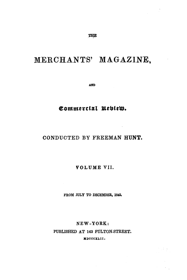 handle is hein.journals/huntsme7 and id is 1 raw text is: THE

MERCHANTS' MAGAZINE,
AND

CONDUCTED BY FREEMAN HUNT.
VOLUME VII.
FROM JULY TO DECFMER, 1842.
NEW-YORK:
PUBLISHED AT 142 FULTON-STREET.
MDCCCXLII.


