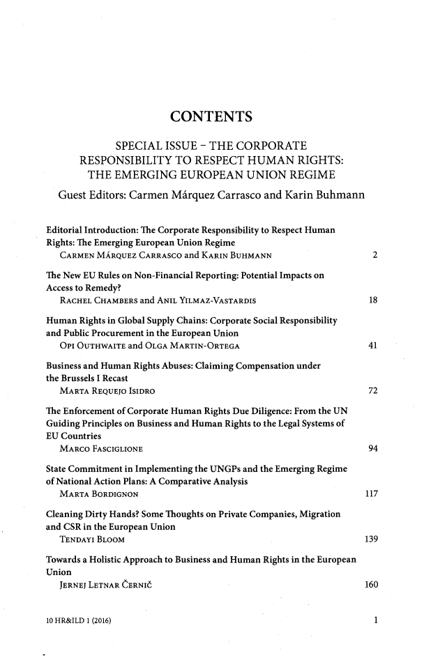 handle is hein.journals/hurandi10 and id is 1 raw text is: 









                        CONTENTS

              SPECIAL  ISSUE  - THE  CORPORATE
       RESPONSIBILITY TO RESPECT HUMAN RIGHTS:
       THE   EMERGING EUROPEAN UNION REGIME

  Guest  Editors: Carmen MArquez  Carrasco and Karin Buhmann


Editorial Introduction: The Corporate Responsibility to Respect Human
Rights: The Emerging European Union Regime
   CARMEN MARQUEZ CARRASco and KARIN BUHMANN                    2

The New EU Rules on Non-Financial Reporting: Potential Impacts on
Access to Remedy?
   RACHEL CHAMBERS and ANIL YILMAZ-VASTARDIS                   18

Human  Rights in Global Supply Chains: Corporate Social Responsibility
and Public Procurement in the European Union
   OPI OUTHWAITE and OLGA MARTIN-ORTEGA                        41

Business and Human Rights Abuses: Claiming Compensation under
the Brussels I Recast
   MARTA REQUEJO ISIDRO                                        72

The Enforcement of Corporate Human Rights Due Diligence: From the UN
Guiding Principles on Business and Human Rights to the Legal Systems of
EU Countries
   MARCO FASCIGLIONE                                           94

State Commitment in Implementing the UNGPs and the Emerging Regime
of National Action Plans: A Comparative Analysis
   MARTA BORDIGNON                                             117

Cleaning Dirty Hands? Some Thoughts on Private Companies, Migration
and CSR in the European Union
   TENDAYI BLOOM                                              139

Towards a Holistic Approach to Business and Human Rights in the European
Union
   JERNEJ LETNAR CERNI6                                       160


10 HR&ILD 1 (2016)


1


