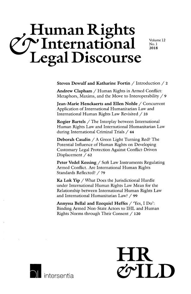 handle is hein.journals/hurandi12 and id is 1 raw text is: 




Human Rights
                                                Volume 12
7' International                                 2018

Legal Discourse



           Steven Dewulf and Katharine Fortin / Introduction / 2
           Andrew Clapham / Human Rights in Armed Conflict:
           Metaphors, Maxims, and the Move to Interoperability / 9
           Jean-Marie Henckaerts and Ellen Nohle / Concurrent
           Application of International Humanitarian Law and
           International Human Rights Law Revisited / 23
           Rogier Bartels / The Interplay between International
           Human Rights Law and International Humanitarian Law
           during International Criminal Trials / 44
           Deborah Casalin / A Green Light Turning Red? The
           Potential Influence of Human Rights on Developing
           Customary Legal Protection Against Conflict-Driven
           Displacement / 62
           Peter Vedel Kessing / Soft Law Instruments Regulating
           Armed Conflict. Are International Human Rights
           Standards Reflected? / 79
           Ka Lok Yip / What Does the Jurisdictional Hurdle
           under International Human Rights Law Mean for the
           Relationship between International Human Rights Law
           and International Humanitarian Law? / 99
           Annyssa Bellal and Ezequiel Heffes / 'Yes, I Do':
           Binding Armed Non-State Actors to IHL and Human
           Rights Norms through Their Consent / 120







                                   HR


 U intersentia                      &ILD


