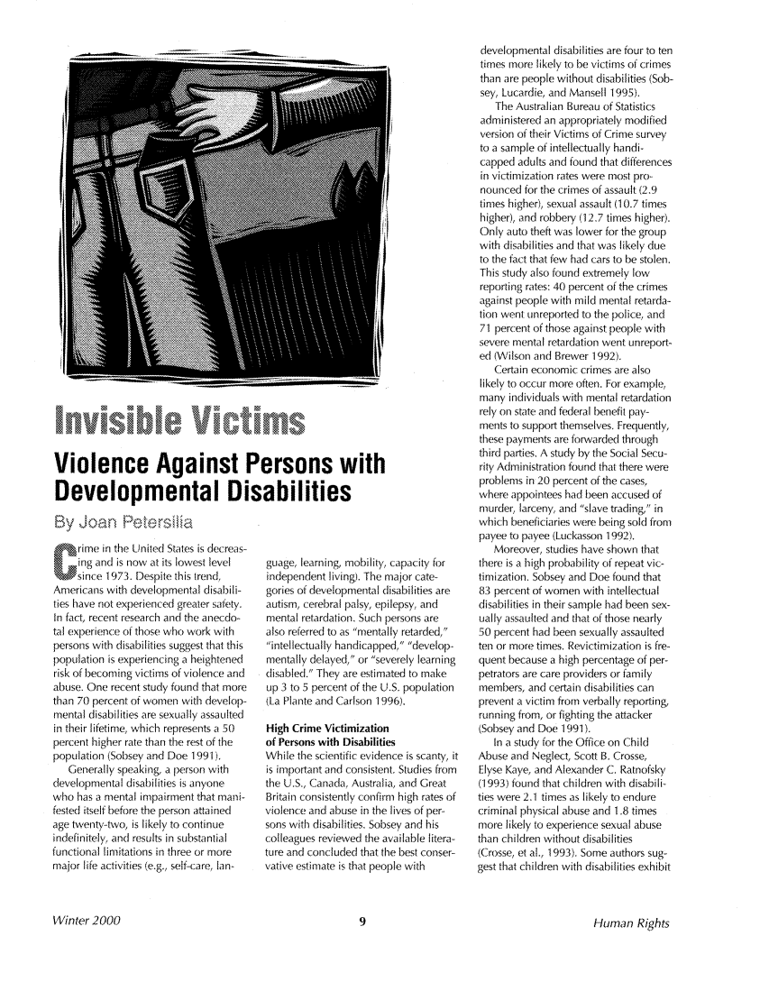 handle is hein.journals/huri27 and id is 11 raw text is: 6-VI       1 ictms
Violence Against Persons with
Developmental Disabilities
By Joa  Petersilia

rime in the United States is decreas-
ing and is now at its lowest level
since 1973. Despite this trend,
Americans with developmental disabili-
ties have not experienced greater safety.
In fact, recent research and the anecdo-
tal experience of those who work with
persons with disabilities suggest that this
population is experiencing a heightened
risk of becoming victims of violence and
abuse. One recent study found that more
than 70 percent of women with develop-
mental disabilities are sexually assaulted
in their lifetime, which represents a 50
percent higher rate than the rest of the
population (Sobsey and Doe 1991).
Generally speaking, a person with
developmental disabilities is anyone
who has a mental impairment that mani-
fested itself before the person attained
age twenty-two, is likely to continue
indefinitely, and results in substantial
functional limitations in three or more
major life activities (e.g., self-care, Ian-

guage, learning, mobility, capacity for
independent living). The major cate-
gories of developmental disabilities are
autism, cerebral palsy, epilepsy, and
mental retardation. Such persons are
also referred to as mentally retarded,
intellectually handicapped, develop-
mentally delayed, or severely learning
disabled. They are estimated to make
up 3 to 5 percent of the U.S. population
(La Plante and Carlson 1996).
High Crime Victimization
of Persons with Disabilities
While the scientific evidence is scanty, it
is important and consistent. Studies from
the U.S., Canada, Australia, and Great
Britain consistently confirm high rates of
violence and abuse in the lives of per-
sons with disabilities. Sobsey and his
colleagues reviewed the available litera-
ture and concluded that the best conser-
vative estimate is that people with

developmental disabilities are four to ten
times more likely to be victims of crimes
than are people without disabilities (Sob-
sey, Lucardie, and Mansell 1995).
The Australian Bureau of Statistics
administered an appropriately modified
version of their Victims of Crime survey
to a sample of intellectually handi-
capped adults and found that differences
in victimization rates were most pro-
nounced for the crimes of assault (2.9
times higher), sexual assault (10.7 times
higher), and robbery (12.7 tirnes higher).
Only auto theft was lower for the group
with disabilities and that was likely due
to the fact that few had cars to be stolen.
This study also found extremely low
reporting rates: 40 percent of the crimes
against people with mild mental retarda-
tion went unreported to the police, and
71 percent of those against people with
severe mental retardation went unreport-
ed (Wilson and Brewer 1992).
Certain economic crimes are also
likely to occur more often. For example,
many individuals with mental retardation
rely on state and federal benefit pay-
ments to support themselves. Frequently,
these payments are forwarded through
third parties. A study by the Social Secu-
rity Administration found that there were
problems in 20 percent of the cases,
where appointees had been accused of
murder, larceny, and slave trading, in
which beneficiaries were being sold from
payee to payee (Luckasson 1992).
Moreover, studies have shown that
there is a high probability of repeat vic-
timization. Sobsey and Doe found that
83 percent of women with intellectual
disabilities in their sample had been sex-
ually assaulted and that of those nearly
50 percent had been sexually assaulted
ten or more times. Revictimization is fre-
quent because a high percentage of per-
petrators are care providers or family
members, and certain disabilities can
prevent a victim from verbally reporting,
running from, or fighting the attacker
(Sobsey and Doe 1991).
In a study for the Office on Child
Abuse and Neglect, Scott B. Crosse,
Elyse Kaye, and Alexander C. Ratnofsky
(1993) found that children with disabili-
ties were 2.1 times as likely to endure
criminal physical abuse and 1.8 times
more likely to experience sexual abuse
than children without disabilities
(Crosse, et al., 1993). Some authors sug-
gest that children with disabilities exhibit

Human Rights

Winter2000


