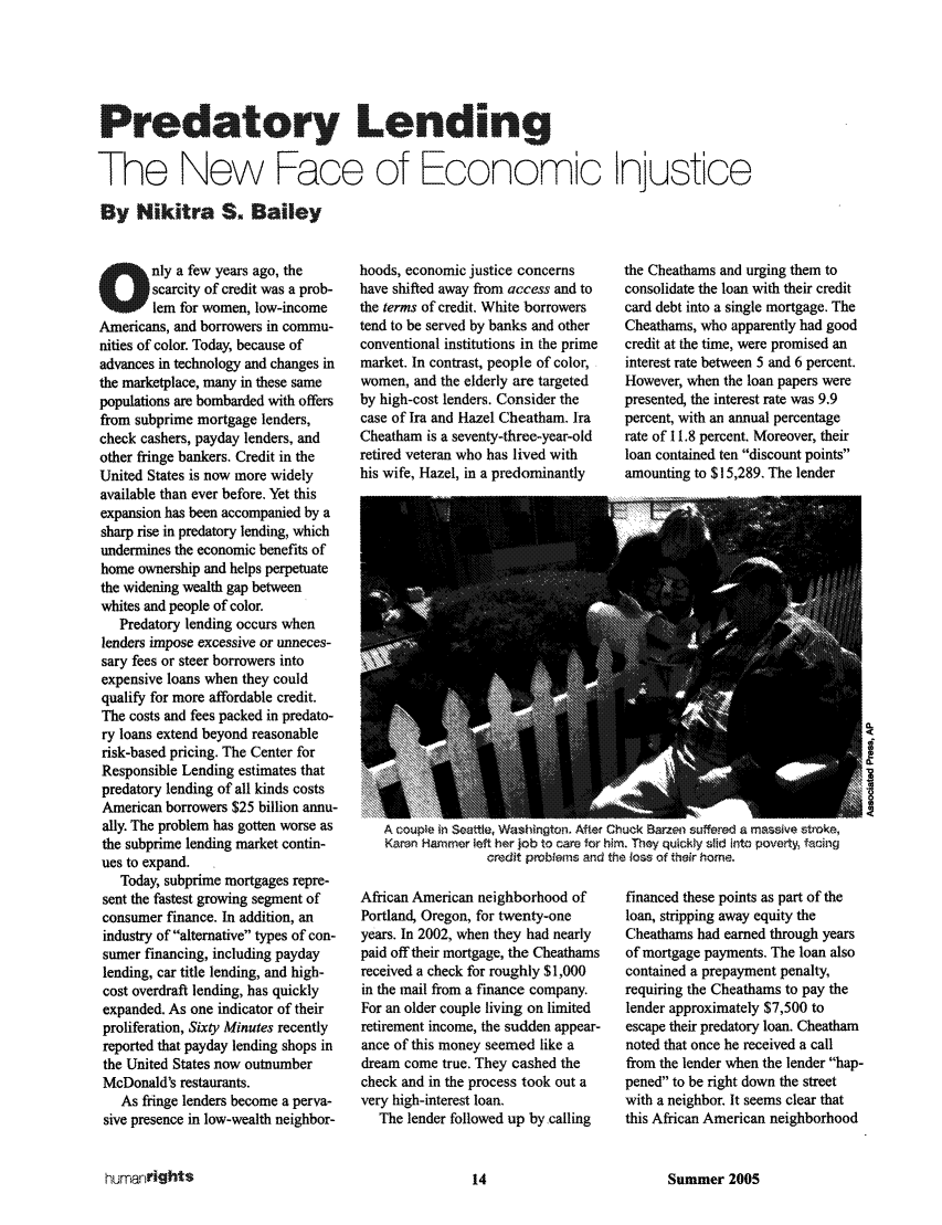 handle is hein.journals/huri32 and id is 72 raw text is: Predatory Lending.
The New Face of Economic Ijustice
By Nikitra S. Bailey

Only a few years ago, the
scarcity of credit was a prob-
lem for women, low-income
Americans, and borrowers in commu-
nities of color. Today, because of
advances in technology and changes in
the marketplace, many in these same
populations are bombarded with offers
from subprime mortgage lenders,
check cashers, payday lenders, and
other fringe bankers. Credit in the
United States is now more widely
available than ever before. Yet this
expansion has been accompanied by a
sharp rise in predatory lending, which
undermines the economic benefits of
home ownership and helps perpetuate
the widening wealth gap between
whites and people of color.
Predatory lending occurs when
lenders impose excessive or unneces-
sary fees or steer borrowers into
expensive loans when they could
qualify for more affordable credit.
The costs and fees packed in predato-
ry loans extend beyond reasonable
risk-based pricing. The Center for
Responsible Lending estimates that
predatory lending of all kinds costs
American borrowers $25 billion annu-
ally. The problem has gotten worse as
the subprime lending market contin-
ues to expand.
Today, subprime mortgages repre-
sent the fastest growing segment of
consumer finance. In addition, an
industry of alternative types of con-
sumer financing, including payday
lending, car title lending, and high-
cost overdraft lending, has quickly
expanded. As one indicator of their
proliferation, Sixty Minutes recently
reported that payday lending shops in
the United States now outnumber
McDonald's restaurants.
As fringe lenders become a perva-
sive presence in low-wealth neighbor-

hoods, economic justice concerns
have shifted away from access and to
the terms of credit. White borrowers
tend to be served by banks and other
conventional institutions in the prime
market. In contrast, people of color,
women, and the elderly are targeted
by high-cost lenders. Consider the
case of Ira and Hazel Cheatham. Ira
Cheatham is a seventy-three-year-old
retired veteran who has lived with
his wife, Hazel, in a predominantly

the Cheathams and urging them to
consolidate the loan with their credit
card debt into a single mortgage. The
Cheathams, who apparently had good
credit at the time, were promised an
interest rate between 5 and 6 percent.
However, when the loan papers were
presented, the interest rate was 9.9
percent, with an annual percentage
rate of 11.8 percent. Moreover, their
loan contained ten discount points
amounting to $15,289. The lender

A -ouple in Seattle, Washington. After Chuck Barzen suffered a massive sntroke,
Karen Hammer left her job to care for him. They quickly slid into poverty, facing
credit problems and the loss of their home.

African American neighborhood of
Portland, Oregon, for twenty-one
years. In 2002, when they had nearly
paid off their mortgage, the Cheathams
received a check for roughly $1,000
in the mail from a finance company.
For an older couple living on limited
retirement income, the sudden appear-
ance of this money seemed like a
dream come true. They cashed the
check and in the process took out a
very high-interest loan.
The lender followed up by ,calling

financed these points as part of the
loan, stripping away equity the
Cheathams had earned through years
of mortgage payments. The loan also
contained a prepayment penalty,
requiring the Cheathams to pay the
lender approximately $7,500 to
escape their predatory loan. Cheatham
noted that once he received a call
from the lender when the lender hap-
pened to be right down the street
with a neighbor. It seems clear that
this African American neighborhood

Summer 2005

humanright$


