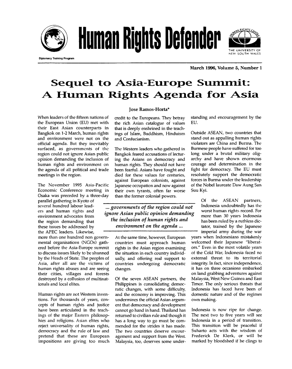 handle is hein.journals/hurighdef5 and id is 1 raw text is: Humn lights io lander
THE UNIVERSITY OF
NEW SOUTH WALIS
Diplomacy Training Program
March 1996, Volume 5, Number 1
Seqnel to Asia-Enrope Sunmit:
A Hnman Rights Agenda for Asia
Jose Ramos-Horta*

When leaders of the fifteen nation
the European Union (EU) met w
their East Asian counterparts
Bangkok on 1-2 March, human rig
and environment were not on
official agenda. But they inevita
surfaced, as governments of
region could not ignore Asian pu
opinion demanding the inclusion
human rights and environment
the agenda of all political and tr
meetings in the region.
The November 1995 Asia-Pac
Economic Conference meeting
Osaka was preceded by a three-
parallel gathering in Kyoto of
several hundred labour lead-
ers and human rights and
environment advocates from
the region demanding that
these issues be addressed by
the APEC leaders. Likewise,
more than one hundred non gove
mental organisations (NGOs) ga
ered before the Asia-Europe sum
to discuss issues likely to be shun
by the Heads of State. The people
Asia, after all are the victims
human rights abuses and are see
their cities, villages and for
destroyed by a collusion of multi
ionals and local elites.
Human rights are not Western inv
tions. For thousands of years, c
cepts of human rights and jus
have been articulated in the tea
ings of the major Eastern philos
hies and religions. Asian elites
reject universality of human rig
democracy and the rule of law
pretend that these are Europ
impositions are giving too m

s of
ith
in
hts
the
bly
the
blic
of
on
ade
ific
in
lay

credit to the Europeans. They betray
the rich Asian catalogue of values
that is deeply enshrined in the teach-
ings of Islam, Buddhism, Hinduism
and Confucianism.
The Western leaders who gathered in
Bangkok feared accusations of lectur-
ing the Asians on democracy and
human rights. They should not have
been fearful. Asians have fought and
died for these values for centuries,
against European colonists, against
Japanese occupation and now against
their own tyrants, often far worse
than the former colonial powers.

standing and encouragement by the
EU.
Outside ASEAN, two countries that
stand out as appalling human rights
violators are China and Burma. The
Burmese people have suffered for too
long under a brutal military olig-
archy and have shown enormous
courage and determination in the
fight for democracy. The EU must
resolutely support the democratic
forces in Burma under the leadership
of the Nobel laureate Daw Aung San
Suu Kyi.
Of the ASEAN partners,

... governments of the region could not   Indonesia undoubtedly has the
ignore Asian public opinion demanding      worst human rights record. For
more than 30 years Indonesia
the inclusion of human rights and       has been ruled by a ruthless dic-
environment on the agenda ...        tator, trained by the Japanese
imperial army during the war
rn-  At the same time, however, European  years when Indonesians mistakenly
~th-  countries must approach human    welcomed their Japanese liberat-
mit   rights in the Asian region examining  ors. Even in the most volatile years
ried  the situation in each country individ-  of the Cold War, Indonesia faced no
s of  ually, and offering real support to  external threat to its territorial
of  countries undergoing democratic   integrity. In fact, since independence,
irg  changes.                          it has on three occasions embarked
~sts                                   on land grabbing adventures against
-tat-  Of the seven ASEAN partners, the  Malaysia, West New Guinea and East
Philippines is consolidating democ- Tirnor. The only serious threats that
ratic changes, with some difficulty,  Indonesia has faced have been of
'en   and the economy is improving. This  domestic nature and of the regimes
'on-  undermines the official Asian argum-  own making.
lice  ent that democracy and development
Lch-  cannot go hand in hand. Thailand has  Indonesia is now ripe for change.
op-   returned to civilian rule and though it  The next two to five years will see
vho   has a long way to go must be com-  Indonesia in a period of transition.
hts,  mended for the strides it has made.  This transition will be peaceful if
and   The two countries deserve encour-  Suharto acts with the wisdom of
ean   agement and support from the West.  Frederick De Klerk, or will be
uch   Malaysia, too, deserves some under-  marked by bloodshed if he clings to


