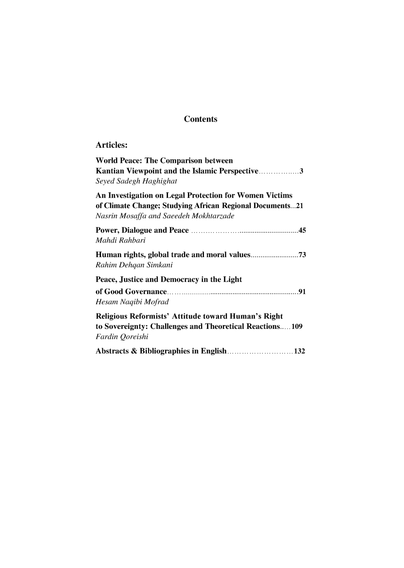 handle is hein.journals/hurighs11 and id is 1 raw text is: 












Contents


Articles:

World Peace: The Comparison between
Kantian Viewpoint and the Islamic Perspective ............. 3
Seyed Sadegh Haghighat
An Investigation on Legal Protection for Women Victims
of Climate Change; Studying African Regional Documents.. .21
Nasrin Mosaffa and Saeedeh Mokhtarzade
Power, Dialogue and Peace ............................................... 45
Mahdi Rahbari
Human rights, global trade and moral values .................... 73
Rahim Dehqan Simkani
Peace, Justice and Democracy in the Light
of G ood G overnance ..............................................................   91
Hesam Naqibi Mofrad
Religious Reformists' Attitude toward Human's Right
to Sovereignty: Challenges and Theoretical Reactions ..... 109
Fardin Qoreishi
Abstracts & Bibliographies in  English ........................... 132


