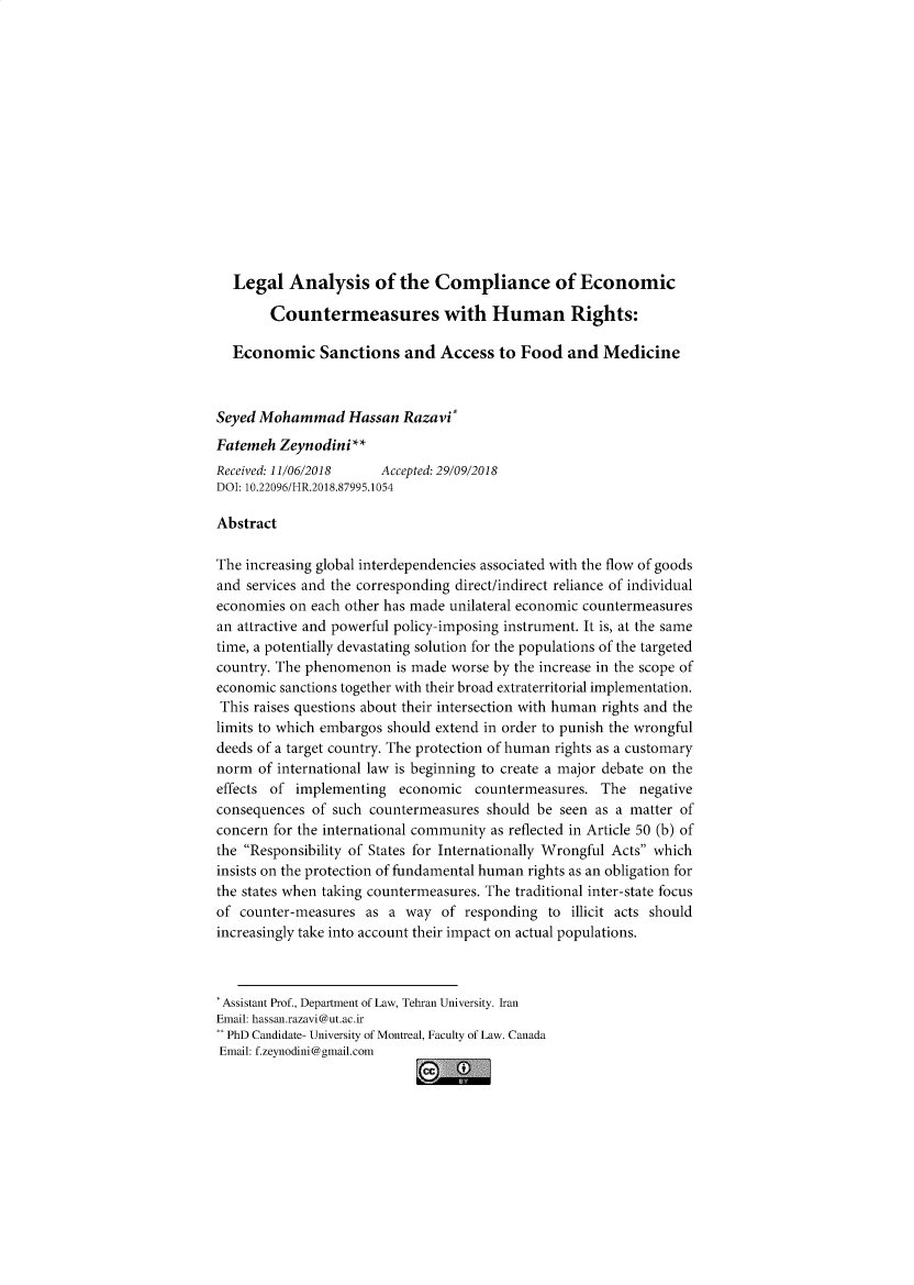 handle is hein.journals/hurighs14 and id is 1 raw text is: 














  Legal Analysis of the Compliance of Economic

        Countermeasures with Human Rights:

  Economic Sanctions and Access to Food and Medicine



Seyed Mohammad Hassan Razavi
Fatemeh Zeynodini **
Received: 11/06/2018   Accepted: 29/09/2018
DOI: 10.22096/HR.2018.87995.1054

Abstract

The increasing global interdependencies associated with the flow of goods
and services and the corresponding direct/indirect reliance of individual
economies on each other has made unilateral economic countermeasures
an attractive and powerful policy-imposing instrument. It is, at the same
time, a potentially devastating solution for the populations of the targeted
country. The phenomenon is made worse by the increase in the scope of
economic sanctions together with their broad extraterritorial implementation.
This raises questions about their intersection with human rights and the
limits to which embargos should extend in order to punish the wrongful
deeds of a target country. The protection of human rights as a customary
norm of international law is beginning to create a major debate on the
effects of implementing economic countermeasures. The negative
consequences of such countermeasures should be seen as a matter of
concern for the international community as reflected in Article 50 (b) of
the Responsibility of States for Internationally Wrongful Acts which
insists on the protection of fundamental human rights as an obligation for
the states when taking countermeasures. The traditional inter-state focus
of counter-measures as a way of responding to illicit acts should
increasingly take into account their impact on actual populations.



* Assistant Prof., Department of Law, Tehran University. Iran
Email: hassan.razavi@ut.ac.ir
** PhD Candidate- University of Montreal, Faculty of Law. Canada
Email: f.zeynodini@gmail.com


