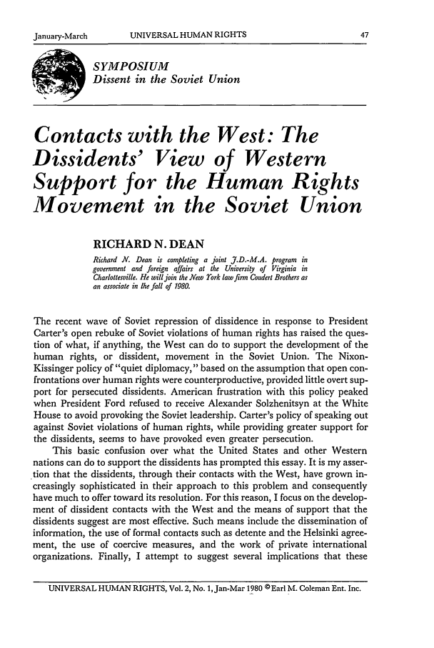 handle is hein.journals/hurq2 and id is 49 raw text is: SYMPOSIUM
Dissent in the Soviet Union
Contacts with the West: The
Dissidents' View of Western
Support for the Human Rights
Movement in the Soviet Union
RICHARD N. DEAN
Richard N. Dean is completing a joint J.D.-M.A. program in
government and foreign affairs at the University of Virginia in
Charlottesville. He will join the New rork law firm Coudert Brothers as
an associate in the fall of 1980.
The recent wave of Soviet repression of dissidence in response to President
Carter's open rebuke of Soviet violations of human rights has raised the ques-
tion of what, if anything, the West can do to support the development of the
human rights, or dissident, movement in the Soviet Union. The Nixon-
Kissinger policy of quiet diplomacy, based on the assumption that open con-
frontations over human rights were counterproductive, provided little overt sup-
port for persecuted dissidents. American frustration with this policy peaked
when President Ford refused to receive Alexander Solzhenitsyn at the White
House to avoid provoking the Soviet leadership. Carter's policy of speaking out
against Soviet violations of human rights, while providing greater support for
the dissidents, seems to have provoked even greater persecution.
This basic confusion over what the United States and other Western
nations can do to support the dissidents has prompted this essay. It is my asser-
tion that the dissidents, through their contacts with the West, have grown in-
creasingly sophisticated in their approach to this problem and consequently
have much to offer toward its resolution. For this reason, I focus on the develop-
ment of dissident contacts with the West and the means of support that the
dissidents suggest are most effective. Such means include the dissemination of
information, the use of formal contacts such as detente and the Helsinki agree-
ment, the use of coercive measures, and the work of private international
organizations. Finally, I attempt to suggest several implications that these
UNIVERSAL HUMAN RIGHTS, Vol. 2, No. , Jan-Mar 1980 ©Earl M. Coleman Ent. Inc.

UNIVERSAL HUMAN RIGHTS

January-March


