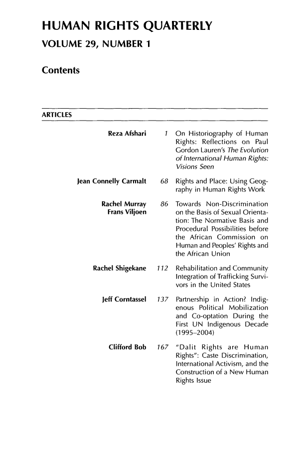 handle is hein.journals/hurq29 and id is 1 raw text is: HUMAN RIGHTS QUARTERLY
VOLUME 29, NUMBER 1
Contents

ARTICLES

Reza Afshari   I
Jean Connelly Carmalt  68
Rachel Murray   86
Frans Viljoen
Rachel Shigekane  112
Jeff Corntassel  137
Clifford Bob  167

On Historiography of Human
Rights: Reflections on Paul
Gordon Lauren's The Evolution
of International Human Rights:
Visions Seen
Rights and Place: Using Geog-
raphy in Human Rights Work
Towards Non-Discrimination
on the Basis of Sexual Orienta-
tion: The Normative Basis and
Procedural Possibilities before
the African Commission on
Human and Peoples' Rights and
the African Union
Rehabilitation and Community
Integration of Trafficking Survi-
vors in the United States
Partnership in Action? Indig-
enous Political Mobilization
and Co-optation During the
First UN Indigenous Decade
(1995-2004)
Dalit Rights are Human
Rights: Caste Discrimination,
International Activism, and the
Construction of a New Human
Rights Issue


