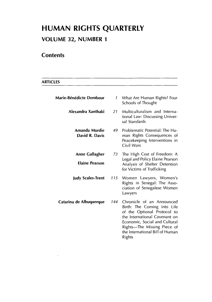 handle is hein.journals/hurq32 and id is 1 raw text is: HUMAN RIGHTS QUARTERLY
VOLUME 32, NUMBER 1
Contents

ARTICLES

Marie-B1n6dicte Dembour   1
Alexandra Xanthaki  21
Amanda Murdie    49
David R. Davis
Anne Gallagher  73
Elaine Pearson
Judy Scales-Trent  115
Catarina de Albuquerque  144

What Are Human Rights? Four
Schools of Thought
Multiculturalism and Interna-
tional Law: Discussing Univer-
sal Standards
Problematic Potential: The Hu-
man Rights Consequences of
Peacekeeping Interventions in
Civil Wars
The High Cost of Freedom: A
Legal and Policy Elaine Pearson
Analysis of Shelter Detention
for Victims of Trafficking
Women Lawyers, Women's
Rights in Senegal: The Asso-
ciation of Senegalese Women
Lawyers
Chronicle of an Announced
Birth: The Coming into Life
of the Optional Protocol to
the International Covenant on
Economic, Social and Cultural
Rights-The Missing Piece of
the International Bill of Human
Rights


