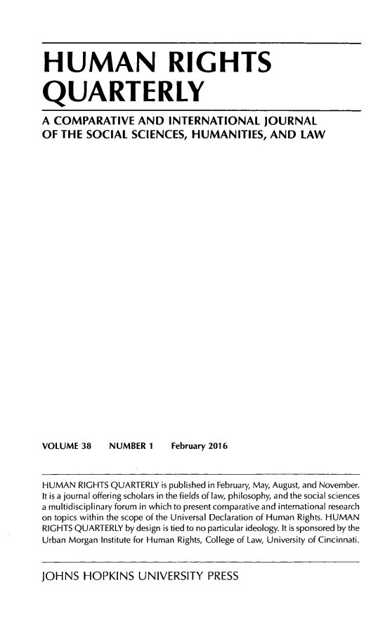 handle is hein.journals/hurq38 and id is 1 raw text is: 





HUMAN RIGHTS


QUARTERLY

A COMPARATIVE AND INTERNATIONAL JOURNAL
OF THE SOCIAL SCIENCES, HUMANITIES, AND LAW


VOLUME 38


NUMBER 1    February 2016


HUMAN RIGHTS QUARTERLY is published in February, May, August, and November.
It is a journal offering scholars in the fields of law, philosophy, and the social sciences
a multidisciplinary forum in which to present comparative and international research
on topics within the scope of the Universal Declaration of Human Rights. HUMAN
RIGHTS QUARTERLY by design is tied to no particular ideology. It is sponsored by the
Urban Morgan Institute for Human Rights, College of Law, University of Cincinnati.


JOHNS HOPKINS UNIVERSITY PRESS


