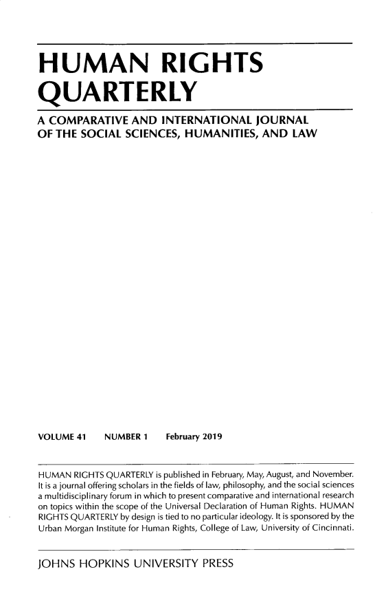 handle is hein.journals/hurq41 and id is 1 raw text is: 





HUMAN RIGHTS


QUARTERLY

A COMPARATIVE AND INTERNATIONAL JOURNAL
OF THE  SOCIAL   SCIENCES,  HUMANITIES, AND LAW





























VOLUME  41   NUMBER 1    February 2019



HUMAN  RIGHTS QUARTERLY is published in February, May, August, and November.
It is a journal offering scholars in the fields of law, philosophy, and the social sciences
a multidisciplinary forum in which to present comparative and international research
on topics within the scope of the Universal Declaration of Human Rights. HUMAN
RIGHTS QUARTERLY by design is tied to no particular ideology. It is sponsored by the
Urban Morgan Institute for Human Rights, College of Law, University of Cincinnati.


JOHNS   HOPKINS   UNIVERSITY   PRESS


