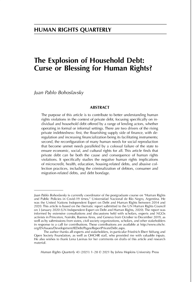 handle is hein.journals/hurq43 and id is 1 raw text is: HUMAN RIGHTS QUARTERLY
The Explosion of Household Debt:
Curse or Blessing for Human Rights?
Juan Pablo Bohoslavsky
ABSTRACT
The purpose of this article is to contribute to better understanding human
rights violations in the context of private debt, focusing specifically on in-
dividual and household debt offered by a range of lending actors, whether
operating in formal or informal settings. There are two drivers of the rising
private indebtedness: first, the flourishing supply side of finance, with de-
regulation and increasing financialization being its facilitating instruments;
second, the reconfiguration of many human needs for social reproduction
that become unmet needs paralleled by a colossal failure of the state to
ensure economic, social, and cultural rights for all. This article finds that
private debt can be both the cause and consequence of human rights
violations. It specifically studies the negative human rights implications
of microcredit, health, education, housing-related debts, and abusive col-
lection practices, including the criminalization of debtors, consumer and
migration-related debts, and debt bondage.
Juan Pablo Bohoslavsky is currently coordinator of the postgraduate course on Human Rights
and Public Policies in Covid-19 times, Universidad Nacional de Rio Negro, Argentina. He
was the United Nations Independent Expert on Debt and Human Rights between 2014 and
2020. This article is based on the thematic report submitted to the UN Human Rights Council
on 3 January 2020 (UN Independent Expert on Debt and Human Rights, 2020). The report was
informed by extensive consultations and discussions held with scholars, experts and NGOs
activists in Princeton, Nairobi, Buenos Aires, and Geneva from October to December 2019, as
well as by submissions from states, civil society organizations, scholars, and other stakeholders
in response to a call for contributions. These contributions are available at http://www.ohchr.
org/EN/Issues/Development/I EDebt/Pages/ReportPrivateDebt.aspx.
The author thanks all experts and stakeholders, in particular Friedrich Ebert Stiftung and
Open Society Foundation, as well as OHCHR staff, who provided me with valuable inputs.
He also wishes to thank Lena Lavinas for her comments on drafts of this article and research
material.
Human Rights Quarterly 43 (2021) 1-28 © 2021 by Johns Hopkins University Press


