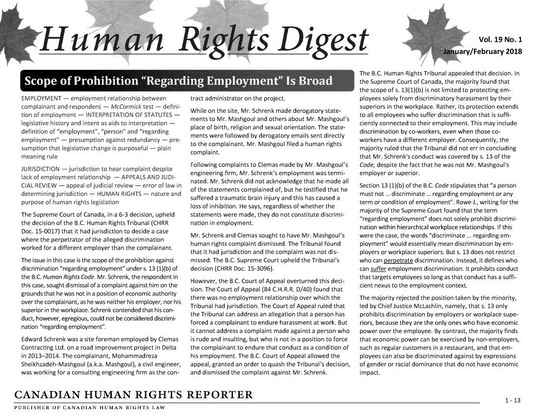 handle is hein.journals/hurtsdg19 and id is 1 raw text is: Iliun

_i______n_ Ri

_s Digest

Vol. 19 No. 1
ry/February 2018

EMPLOYMENT - employment relationship between
complainant and respondent - McCormick test - defini-
tion of employment - INTERPRETATION OF STATUTES -
legislative history and intent as aids to interpretation -
definition of employment, person and regarding
employment - presumption against redundancy - pre-
sumption that legislative change is purposeful - plain
meaning rule
JURISDICTION - jurisdiction to hear complaint despite
lack of employment relationship - APPEALS AND JUDI-
CIAL REVIEW - appeal of judicial review - error of law in
determining jurisdiction - HUMAN RIGHTS - nature and
purpose of human rights legislation
The Supreme Court of Canada, in a 6-3 decision, upheld
the decision of the B.C. Human Rights Tribunal (CHRR
Doc. 15-0017) that it had jurisdiction to decide a case
where the perpetrator of the alleged discrimination
worked for a different employer than the complainant.
The issue in this case is the scope of the prohibition against
discrimination regarding employment under s. 13 (1)(b) of
the B.C. Human Rights Code. Mr. Schrenk, the respondent in
this case, sought dismissal of a complaint against him on the
grounds that he was not in a position of economic authority
over the complainant, as he was neither his employer, nor his
superior in the workplace. Schrenk contended that his con-
duct, however, egregious, could not be considered discrimi-
nation regarding employment.
Edward Schrenk was a site foreman employed by Clemas
Contracting Ltd. on a road improvement project in Delta
in 2013-2014. The complainant, Mohammadreza
Sheikhzadeh-Mashgoul (a.k.a. Mashgoul), a civil engineer,
was working for a consulting engineering firm as the con-

tract administrator on the project.
While on the site, Mr. Schrenk made derogatory state-
ments to Mr. Mashgoul and others about Mr. Mashgoul's
place of birth, religion and sexual orientation. The state-
ments were followed by derogatory emails sent directly
to the complainant. Mr. Mashgoul filed a human rights
complaint.
Following complaints to Clemas made by Mr. Mashgoul's
engineering firm, Mr. Schrenk's employment was termi-
nated. Mr. Schrenk did not acknowledge that he made all
of the statements complained of, but he testified that he
suffered a traumatic brain injury and this has caused a
loss of inhibition. He says, regardless of whether the
statements were made, they do not constitute discrimi-
nation in employment.
Mr. Schrenk and Clemas sought to have Mr. Mashgoul's
human rights complaint dismissed. The Tribunal found
that it had jurisdiction and the complaint was not dis-
missed. The B.C. Supreme Court upheld the Tribunal's
decision (CHRR Doc. 15-3096).
However, the B.C. Court of Appeal overturned this deci-
sion. The Court of Appeal (84 C.H.R.R. D/40) found that
there was no employment relationship over which the
Tribunal had jurisdiction. The Court of Appeal ruled that
the Tribunal can address an allegation that a person has
forced a complainant to endure harassment at work. But
it cannot address a complaint made against a person who
is rude and insulting, but who is not in a position to force
the complainant to endure that conduct as a condition of
his employment. The B.C. Court of Appeal allowed the
appeal, granted an order to quash the Tribunal's decision,
and dismissed the complaint against Mr. Schrenk.

The B.C. Human Rights Tribunal appealed that decision. In
the Supreme Court of Canada, the majority found that
the scope of s. 13(1)(b) is not limited to protecting em-
ployees solely from discriminatory harassment by their
superiors in the workplace. Rather, its protection extends
to all employees who suffer discrimination that is suffi-
ciently connected to their employment. This may include
discrimination by co-workers, even when those co-
workers have a different employer. Consequently, the
majority ruled that the Tribunal did not err in concluding
that Mr. Schrenk's conduct was covered by s. 13 of the
Code, despite the fact that he was not Mr. Mashgoul's
employer or superior.
Section 13 (1)(b) of the B.C. Code stipulates that a person
must not ... discriminate ... regarding employment or any
term or condition of employment. Rowe J., writing for the
majority of the Supreme Court found that the term
regarding employment does not solely prohibit discrimi-
nation within hierarchical workplace relationships. If this
were the case, the words discriminate ... regarding em-
ployment would essentially mean discrimination by em-
ployers or workplace superiors. But s. 13 does not restrict
who can perpetrate discrimination. Instead, it defines who
can suffer employment discrimination. It prohibits conduct
that targets employees so long as that conduct has a suffi-
cient nexus to the employment context.
The majority rejected the position taken by the minority,
led by Chief Justice McLachlin, namely, that s. 13 only
prohibits discrimination by employers or workplace supe-
riors, because they are the only ones who have economic
power over the employee. By contrast, the majority finds
that economic power can be exercised by non-employers,
such as regular customers in a restaurant, and that em-
ployees can also be discriminated against by expressions
of gender or racial dominance that do not have economic
impact.

CANADIAN HUMAN RIGHTS REPORTER
1-13
PUBLISHER OF CANADIAN HUMAN RIGHTS LAW


