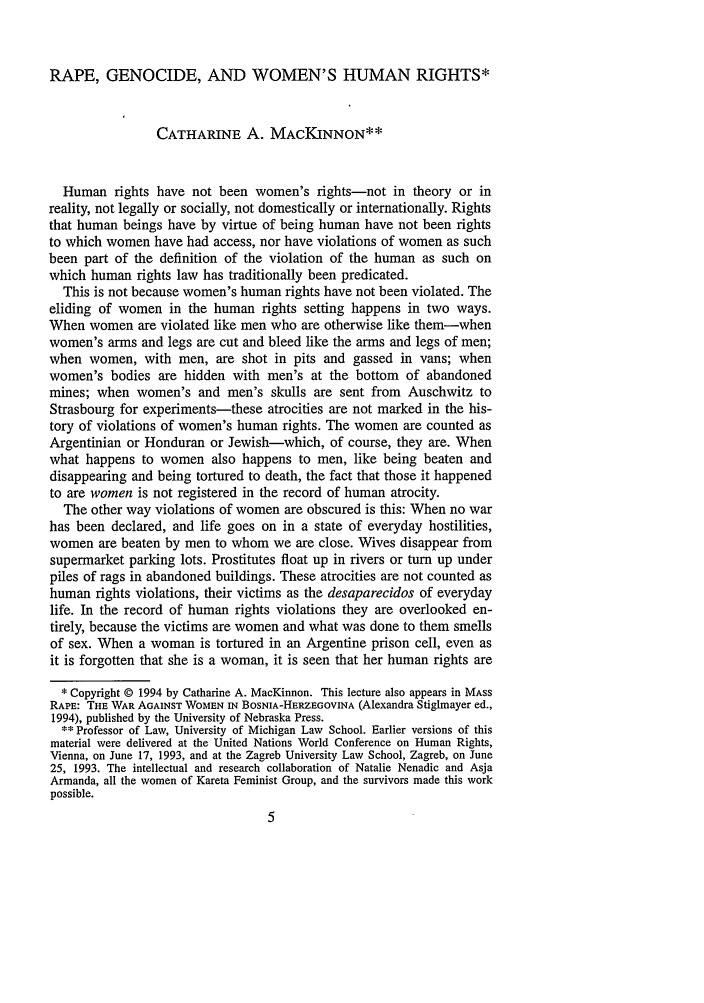 handle is hein.journals/hwlj17 and id is 13 raw text is: RAPE, GENOCIDE, AND WOMEN'S HUMAN RIGHTS*
CATHARINE A. MACKINNON**
Human rights have not been women's rights-not in theory or in
reality, not legally or socially, not domestically or internationally. Rights
that human beings have by virtue of being human have not been rights
to which women have had access, nor have violations of women as such
been part of the definition of the violation of the human as such on
which human rights law has traditionally been predicated.
This is not because women's human rights have not been violated. The
eliding of women in the human rights setting happens in two ways.
When women are violated like men who are otherwise like them-when
women's arms and legs are cut and bleed like the arms and legs of men;
when women, with men, are shot in pits and gassed in vans; when
women's bodies are hidden with men's at the bottom of abandoned
mines; when women's and men's skulls are sent from Auschwitz to
Strasbourg for experiments-these atrocities are not marked in the his-
tory of violations of women's human rights. The women are counted as
Argentinian or Honduran or Jewish-which, of course, they are. When
what happens to women also happens to men, like being beaten and
disappearing and being tortured to death, the fact that those it happened
to are women is not registered in the record of human atrocity.
The other way violations of women are obscured is this: When no war
has been declared, and life goes on in a state of everyday hostilities,
women are beaten by men to whom we are close. Wives disappear from
supermarket parking lots. Prostitutes float up in rivers or turn up under
piles of rags in abandoned buildings. These atrocities are not counted as
human rights violations, their victims as the desaparecidos of everyday
life. In the record of human rights violations they are overlooked en-
tirely, because the victims are women and what was done to them smells
of sex. When a woman is tortured in an Argentine prison cell, even as
it is forgotten that she is a woman, it is seen that her human rights are
* Copyright @ 1994 by Catharine A. MacKinnon. This lecture also appears in MASS
RAPE: THE WAR AGAINST WOMEN IN BOSNIA-HERZEGOVINA (Alexandra Stiglnayer ed.,
1994), published by the University of Nebraska Press.
** Professor of Law, University of Michigan Law School. Earlier versions of this
material were delivered at the United Nations World Conference on Human Rights,
Vienna, on June 17, 1993, and at the Zagreb University Law School, Zagreb, on June
25, 1993. The intellectual and research collaboration of Natalie Nenadic and Asja
Armanda, all the women of Kareta Feminist Group, and the survivors made this work
possible.


