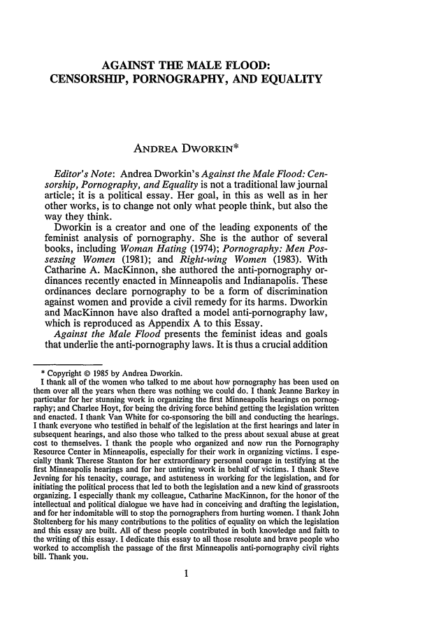 handle is hein.journals/hwlj8 and id is 9 raw text is: AGAINST THE MALE FLOOD:
CENSORSHIP, PORNOGRAPHY, AND EQUALITY
ANDREA DWORKIN*
Editor's Note: Andrea Dworkin's Against the Male Flood: Cen-
sorship, Pornography, and Equality is not a traditional law journal
article; it is a political essay. Her goal, in this as well as in her
other works, is to change not only what people think, but also the
way they think.
Dworkin is a creator and one of the leading exponents of the
feminist analysis of pornography. She is the author of several
books, including Woman Hating (1974); Pornography: Men Pos-
sessing Women (1981); and Right-wing Women (1983). With
Catharine A. MacKinnon, she authored the anti-pornography or-
dinances recently enacted in Minneapolis and Indianapolis. These
ordinances declare pornography to be a form of discrimination
against women and provide a civil remedy for its harms. Dworkin
and MacKinnon have also drafted a model anti-pornography law,
which is reproduced as Appendix A to this Essay.
Against the Male Flood presents the feminist ideas and goals
that underlie the anti-pornography laws. It is thus a crucial addition
* Copyright © 1985 by Andrea Dworkin.
I thank all of the women who talked to me about how pornography has been used on
them over all the years when there was nothing we could do. I thank Jeanne Barkey in
particular for her stunning work in organizing the first Minneapolis hearings on pornog-
raphy; and Charlee Hoyt, for being the driving force behind getting the legislation written
and enacted. I thank Van White for co-sponsoring the bill and conducting the hearings.
I thank everyone who testified in behalf of the legislation at the first hearings and later in
subsequent hearings, and also those who talked to the press about sexual abuse at great
cost to themselves. I thank the people who organized and now run the Pornography
Resource Center in Minneapolis, especially for their work in organizing victims. I espe-
cially thank Therese Stanton for her extraordinary personal courage in testifying at the
first Minneapolis hearings and for her untiring work in behalf of victims. I thank Steve
Jevning for his tenacity, courage, and astuteness in working for the legislation, and for
initiating the political process that led to both the legislation and a new kind of grassroots
organizing. I especially thank my colleague, Catharine MacKinnon, for the honor of the
intellectual and political dialogue we have had in conceiving and drafting the legislation,
and for her indomitable will to stop the pornographers from hurting women. I thank John
Stoltenberg for his many contributions to the politics of equality on which the legislation
and this essay are built. All of these people contributed in both knowledge and faith to
the writing of this essay. I dedicate this essay to all those resolute and brave people who
worked to accomplish the passage of the first Minneapolis anti-pornography civil rights
bill. Thank you.


