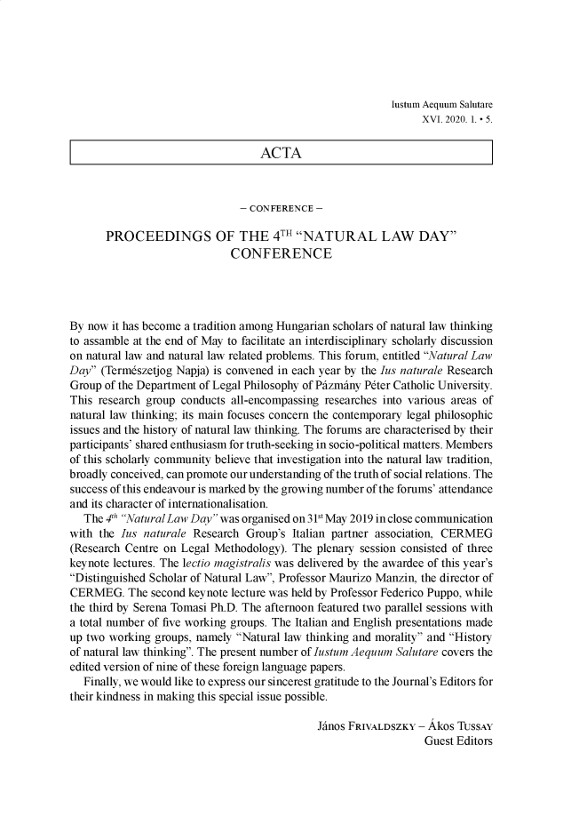 handle is hein.journals/iaesal16 and id is 1 raw text is: 






Iustum Aequum Salutare
     XVI. 2020. 1. - 5.


                                  ACTA



                               - CONFERENCE -

       PROCEEDINGS OF THE 4TH NATURAL LAW DAY
                             CONFERENCE




By now  it has become a tradition among Hungarian scholars of natural law thinking
to assamble at the end of May to facilitate an interdisciplinary scholarly discussion
on natural law and natural law related problems. This forum, entitled Natural Law
Day  (Termeszetjog Napja) is convened in each year by the Ius naturale Research
Group of the Department of Legal Philosophy of Phzmhny Peter Catholic University.
This research group conducts all-encompassing researches into various areas of
natural law thinking; its main focuses concern the contemporary legal philosophic
issues and the history of natural law thinking. The forums are characterised by their
participants' shared enthusiasm for truth-seeking in socio-political matters. Members
of this scholarly community believe that investigation into the natural law tradition,
broadly conceived, can promote our understanding of the truth of social relations. The
success of this endeavour is marked by the growing number of the forums' attendance
and its character of internationalisation.
   The 4Th Natural Law Day was organised on 3Pst May 2019 in close communication
with the Ius naturale Research  Group's Italian partner association, CERMEG
(Research Centre on Legal Methodology). The  plenary session consisted of three
keynote lectures. The lectio magistralis was delivered by the awardee of this year's
Distinguished Scholar of Natural Law, Professor Maurizo Manzin, the director of
CERMEG. The second   keynote lecture was held by Professor Federico Puppo, while
the third by Serena Tomasi Ph.D. The afternoon featured two parallel sessions with
a total number of five working groups. The Italian and English presentations made
up two working groups, namely Natural law thinking and morality and History
of natural law thinking. The present number of Justum Aequum Salutare covers the
edited version of nine of these foreign language papers.
   Finally, we would like to express our sincerest gratitude to the Journal's Editors for
their kindness in making this special issue possible.

                                             Jinos FRIVALDSZKY - Akos TUSSAY
                                                                Guest Editors


