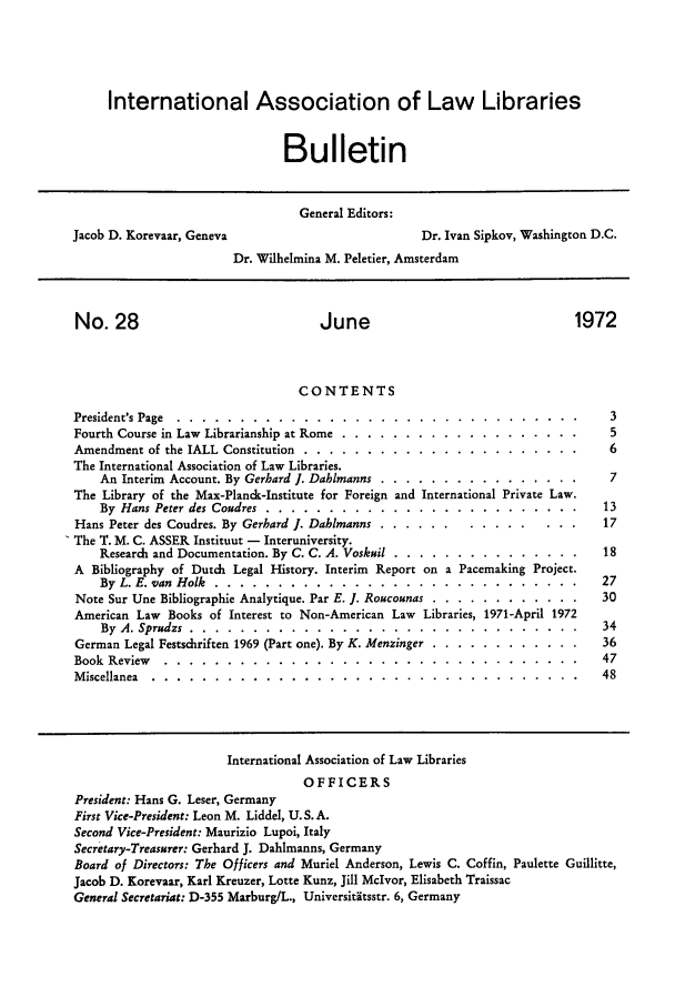 handle is hein.journals/ialibbul28 and id is 1 raw text is: International Association of Law Libraries
Bulletin
General Editors:
Jacob D. Korevaar, Geneva                    Dr. Ivan Sipkov, Washington D.C.
Dr. Wilhelmina M. Peletier, Amsterdam

No. 28

June

1972

CONTENTS
President's Page ........ ........................
Fourth Course in Law Librarianship at Rome ..............
Amendment of the IALL Constitution .... ..............
The International Association of Law Libraries.
An Interim Account. By Gerhard J. Dahlmanns ..........
The Library of the Max-Planck-Institute for Foreign and Internatio
By Hans Peter des Coudres .... ..................
Hans Peter des Coudres. By Gerhard 1. Dahlmanns .........
The T. M. C. ASSER Instituut - Interuniversity.
Research and Documentation. By C. C. A. Voskuil .........
A Bibliography of Dutch Legal History. Interim Report on a Pac
By L. E. van Holk ..... ......................
Note Sur Une Bibliographie Analytique. Par E. ]. Roucounas . ...
American Law Books of Interest to Non-American Law Libraries,
By A. Sprudzs ......  ........................
German Legal Festschriften 1969 (Part one). By K. Menzinger . ...
Book Review .......    ..........................
Miscellanea ........  ..........................

nal Private Law.
emaking Project.
1971-April 1972

International Association of Law Libraries
OFFICERS
President: Hans G. Leser, Germany
First Vice-President: Leon M. Liddel, U.S.A.
Second Vice-President: Maurizio Lupoi, Italy
Secretary-Treasurer: Gerhard J. Dahlmanns, Germany
Board of Directors: The Officers and Muriel Anderson, Lewis C. Coffin, Paulette Guillitte,
Jacob D. Korevaar, Karl Kreuzer, Lotte Kunz, Jill McIvor, Elisabeth Traissac
General Secretariat: D-355 Marburg/L., Universititsstr. 6, Germany


