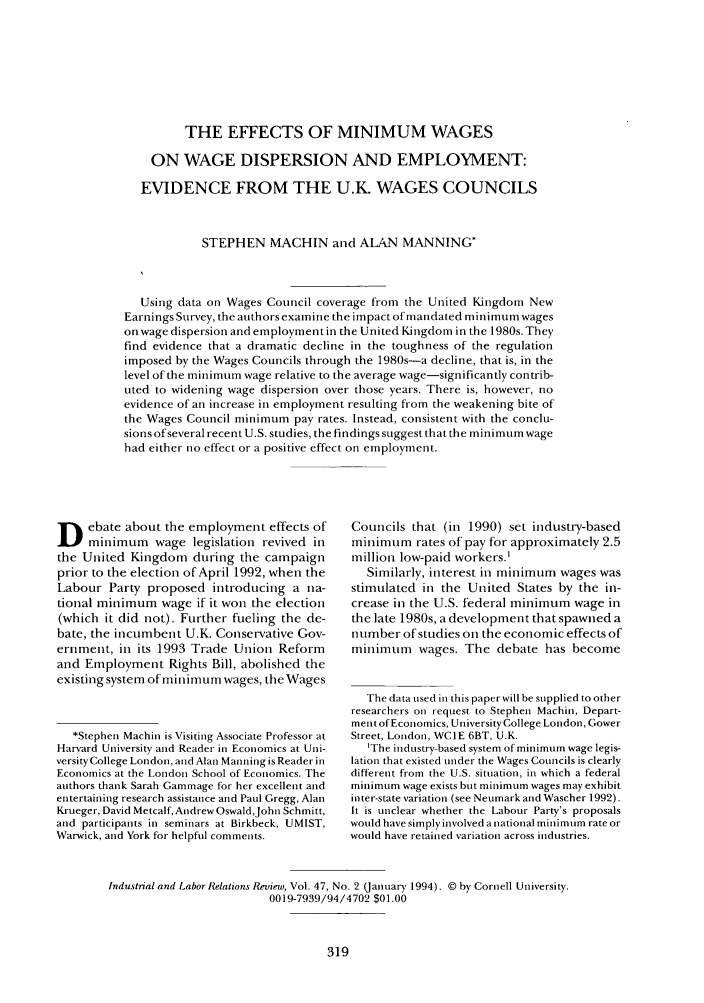 handle is hein.journals/ialrr47 and id is 321 raw text is: THE EFFECTS OF MINIMUM WAGES
ON WAGE DISPERSION AND EMPLOYMENT:
EVIDENCE FROM THE U.Kt WAGES COUNCILS
STEPHEN MACHIN and ALAN MANNING*
Using data on Wages Council coverage from the United Kingdom New
Earnings Survey, the authors examine the impact of mandated minimum wages
on wage dispersion and employment in the United Kingdom in the 1980s. They
find evidence that a dramatic decline in the toughness of the regulation
imposed by the Wages Councils through the 1980s-a decline, that is, in the
level of the minimum wage relative to the average wage-significantly contrib-
uted to widening wage dispersion over those years. There is, however, no
evidence of an increase in employment resulting from the weakening bite of
the Wages Council minimum pay rates. Instead, consistent with the conclu-
sions of several recent U.S. studies, the findings suggest that the minimum wage
had either no effect or a positive effect on employment.

D ebate about the employment effects of
minimum wage legislation revived in
the United Kingdom during the campaign
prior to the election of April 1992, when the
Labour Party proposed introducing a na-
tional minimum wage if it won the election
(which it did not). Further fueling the de-
bate, the incumbent U.K. Conservative Gov-
ernment, in its 1993 Trade Union Reform
and Employment Rights Bill, abolished the
existing system of minimum wages, the Wages
*Stephen Machin is Visiting Associate Professor at
Harvard University and Reader in Economics at Uni-
versity College London, and Alan Manning is Reader in
Economics at the London School of Economics. The
authors thank Sarah Gammage for her excellent and
entertaining research assistance and Paul Gregg, Alan
Krueger, David Metcalf, Andrew Oswald,John Schmitt,
and participants in seminars at Birkbeck, UMIST,
Warwick, and York for helpful comments.

Councils that (in 1990) set industry-based
minimum rates of pay for approximately 2.5
million low-paid workers.'
Similarly, interest in minimum wages was
stimulated in the United States by the in-
crease in the U.S. federal minimum wage in
the late 1980s, a development that spawned a
number of studies on the economic effects of
minimum wages. The debate has become
The data used in this paper will be supplied to other
researchers on request to Stephen Machin, Depart-
ment of Economics, University College London, Gower
Street, London, WC1E 6BT, U.K.
1The industry-based system of minimum wage legis-
lation that existed under the Wages Councils is clearly
different from the U.S. situation, in which a federal
minimum wage exists but minimum wages may exhibit
inter-state variation (see Neumark and Wascher 1992).
It is unclear whether the Labour Party's proposals
would have simply involved a national minimum rate or
would have retained variation across industries.

Industrial and Labor Relations Review, Vol. 47, No. 2 (January 1994). © by Cornell University.
0019-7939/94/4702 $01.00



