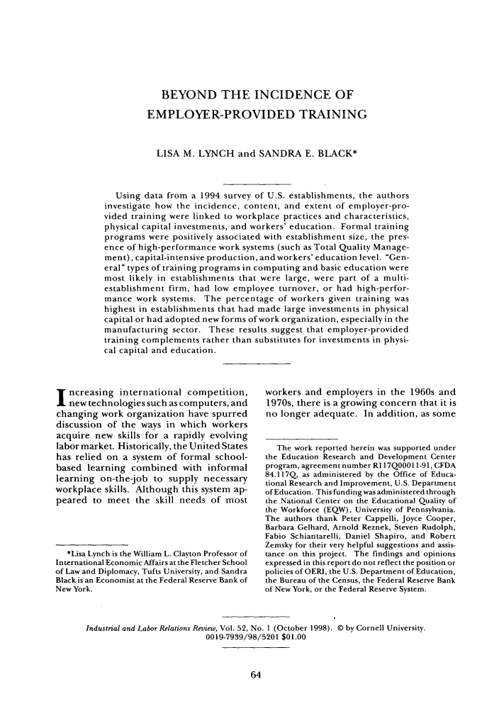 handle is hein.journals/ialrr52 and id is 72 raw text is: BEYOND THE INCIDENCE OF
EMPLOYER-PROVIDED TRAINING
LISA M. LYNCH and SANDRA E. BLACK*
Using data from a 1994 survey of U.S. establishments, the authors
investigate how the incidence, content, and extent of employer-pro-
vided training were linked to workplace practices and characteristics,
physical capital investments, and workers' education. Formal training
programs were positively associated with establishment size, the pres-
ence of high-performance work systems (such as Total Quality Manage-
ment), capital-intensive production, and workers' education level. Gen-
eral types of training programs in computing and basic education were
most likely in establishments that were large, were part of a multi-
establishment firm, had low employee turnover, or had high-perfor-
mance work systems. The percentage of workers given training was
highest in establishments that had made large investments in physical
capital or had adopted new forms of work organization, especially in the
manufacturing sector. These results suggest that employer-provided
training complements rather than substitutes for investments in physi-
cal capital and education.

ncreasing international competition,
new technologies such as computers, and
changing work organization have spurred
discussion of the ways in which workers
acquire new skills for a rapidly evolving
labor market. Historically, the United States
has relied on a system of formal school-
based learning combined with informal
learning on-the-job to supply necessary
workplace skills. Although this system ap-
peared to meet the skill needs of most
*Lisa Lynch is the William L. Clayton Professor of
International Economic Affairs at the Fletcher School
of Law and Diplomacy, Tufts University, and Sandra
Black is an Economist at the Federal Reserve Bank of
New York.

workers and employers in the 1960s and
1970s, there is a growing concern that it is
no longer adequate. In addition, as some
The work reported herein was supported under
the Education Research and Development Center
program, agreement number RI 17Q0001 1-91, CFDA
84.117Q, as administered by the Office of Educa-
tional Research and Improvement, U.S. Department
of Education. This funding was administered through
the National Center on the Educational Quality of
the Workforce (EQW), University of Pennsylvania.
The authors thank Peter Cappelli, Joyce Cooper,
Barbara Gelhard, Arnold Reznek, Steven Rudolph,
Fabio Schiantarelli, Daniel Shapiro, and Robert
Zemsky for their very helpful suggestions and assis-
tance on this project. The findings and opinions
expressed in this report do not reflect the position or
policies of OERJ, the U.S. Department of Education,
the Bureau of the Census, the Federal Reserve Bank
of New York, or the Federal Reserve System.

Industrial and Labor Relations Review, Vol. 52, No. 1 (October 1998). © by Cornell University.
0019-7939/98/5201 $01.00


