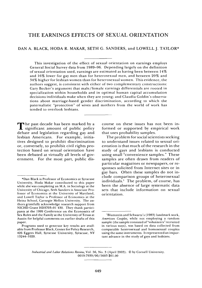 handle is hein.journals/ialrr56 and id is 451 raw text is: THE EARNINGS EFFECTS OF SEXUAL ORIENTATION
DAN A. BLACK, HODA R. MAKAR, SETH G. SANDERS, and LOWELLJ. TAYLOR*
This investigation of the effect of sexual orientation on earnings employs
General Social Survey data from 1989-96. Depending largely on the definition
of sexual orientation used, earnings are estimated as having been between 14%
and 16% lower for gay men than for heterosexual men, and between 20% and
34% higher for lesbian women than for heterosexual women. This evidence, the
authors suggest, is consistent with either of two complementary constructions:
Gary Becker's argument that male/female earnings differentials are rooted in
specialization within households and in optimal human capital accumulation
decisions individuals make when they are young; and Claudia Goldin's observa-
tions about marriage-based gender discrimination, according to which the
paternalistic protection of wives and mothers from the world of work has
tended to overlook lesbians.

T he past decade has been marked by a
significant amount of public policy
debate and legislation regarding gay and
lesbian Americans. For example, initia-
tives designed to prohibit discrimination
or, conversely, to prohibit civil rights pro-
tection based on sexual orientation have
been debated at virtually all levels of gov-
ernment. For the most part, public dis-
*Dan Black is Professor of Economics at Syracuse
University, Hoda Makar contributed to this paper
while she was completing an M.A. in Sociology at the
University of Chicago, Seth Sanders is Associate Pro-
fessor of Economics at the University of Maryland,
and Lowell Taylor is Professor of Economics at the
Heinz School, Carnegie Mellon University. The au-
thors gratefully acknowledge research support from
NICHD Grant HD3703-01 430. They thank partici-
pants at the 1999 Conference on the Economics of
Sex Roles and the Family at the University of Texas at
Austin for helpful comments on earlier drafts of this
paper.
Programs used to generate key results are avail-
able from Professor Black, Center for Policy Research,
426 Eggers Hall, Syracuse University, Syracuse, NY
13244-1020.

course on these issues has not been in-
formed or supported by empirical work
that uses probability samples.
The problem for social scientists seeking
to understand issues related to sexual ori-
entation is that much of the research in the
study of gays and lesbians is conducted
using small convenience samples. These
samples are often drawn from readers of
particular magazines or newspapers, or re-
sponses solicited from Internet sites or in
gay bars. Often these samples do not in-
clude comparison groups of heterosexual
individuals.' The problem, of course, has
been the absence of large systematic data
sets that include information on sexual
orientation.
1Blumstein and Schwartz's (1983) landmark work,
American Couples, while not employing a random
sample (the sample consisted of volunteers recruited
in various ways), was based on data collected from
comparable heterosexual and homosexual couples
using the same instruments. It represented an impor-
tant advance in the study of gays and lesbians.

Industrial and Labor Relations Review, Vol. 56, No. 3 (April 2003). © by Cornell University.
0019-7939/00/5603 $01.00


