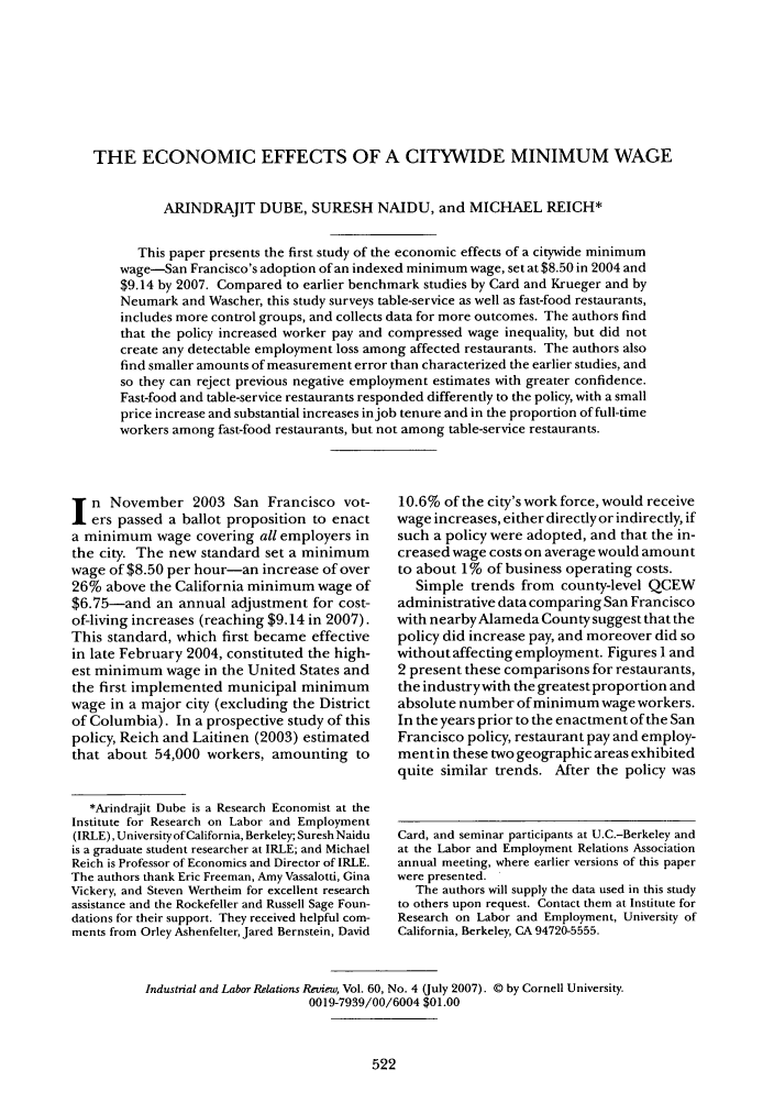 handle is hein.journals/ialrr60 and id is 522 raw text is: THE ECONOMIC EFFECTS OF A CITYWIDE MINIMUM WAGE
ARINDRAJIT DUBE, SURESH NAIDU, and MICHAEL REICH*
This paper presents the first study of the economic effects of a citywide minimum
wage-San Francisco's adoption of an indexed minimum wage, set at $8.50 in 2004 and
$9.14 by 2007. Compared to earlier benchmark studies by Card and Krueger and by
Neumark and Wascher, this study surveys table-service as well as fast-food restaurants,
includes more control groups, and collects data for more outcomes. The authors find
that the policy increased worker pay and compressed wage inequality, but did not
create any detectable employment loss among affected restaurants. The authors also
find smaller amounts of measurement error than characterized the earlier studies, and
so they can reject previous negative employment estimates with greater confidence.
Fast-food and table-service restaurants responded differently to the policy, with a small
price increase and substantial increases in job tenure and in the proportion of full-time
workers among fast-food restaurants, but not among table-service restaurants.

n November 2003 San Francisco vot-
ers passed a ballot proposition to enact
a minimum wage covering all employers in
the city. The new standard set a minimum
wage of $8.50 per hour-an increase of over
26% above the California minimum wage of
$6.75-and an annual adjustment for cost-
of-living increases (reaching $9.14 in 2007).
This standard, which first became effective
in late February 2004, constituted the high-
est minimum wage in the United States and
the first implemented municipal minimum
wage in a major city (excluding the District
of Columbia). In a prospective study of this
policy, Reich and Laitinen (2003) estimated
that about 54,000 workers, amounting to
*Arindrajit Dube is a Research Economist at the
Institute for Research on Labor and Employment
(IRLE), University of California, Berkeley; Suresh Naidu
is a graduate student researcher at IRLE; and Michael
Reich is Professor of Economics and Director of IRLE.
The authors thank Eric Freeman, Amy Vassalotti, Gina
Vickery, and Steven Wertheim for excellent research
assistance and the Rockefeller and Russell Sage Foun-
dations for their support. They received helpful com-
ments from Orley Ashenfelter, Jared Bernstein, David

10.6% of the city's work force, would receive
wage increases, either directly or indirectly, if
such a policy were adopted, and that the in-
creased wage costs on average would amount
to about 1% of business operating costs.
Simple trends from county-level QCEW
administrative data comparing San Francisco
with nearbyAlameda County suggest that the
policy did increase pay, and moreover did so
without affecting employment. Figures l and
2 present these comparisons for restaurants,
the industrywith the greatest proportion and
absolute number of minimum wage workers.
In the years prior to the enactment of the San
Francisco policy, restaurant pay and employ-
mentin these two geographic areas exhibited
quite similar trends. After the policy was
Card, and seminar participants at U.C.-Berkeley and
at the Labor and Employment Relations Association
annual meeting, where earlier versions of this paper
were presented.
The authors will supply the data used in this study
to others upon request. Contact them at Institute for
Research on Labor and Employment, University of
California, Berkeley, CA 94720-5555.

Industrial and Labor Relations Reuiew, Vol. 60, No. 4 (July 2007). © by Cornell University.
0019-7939/00/6004 $01.00


