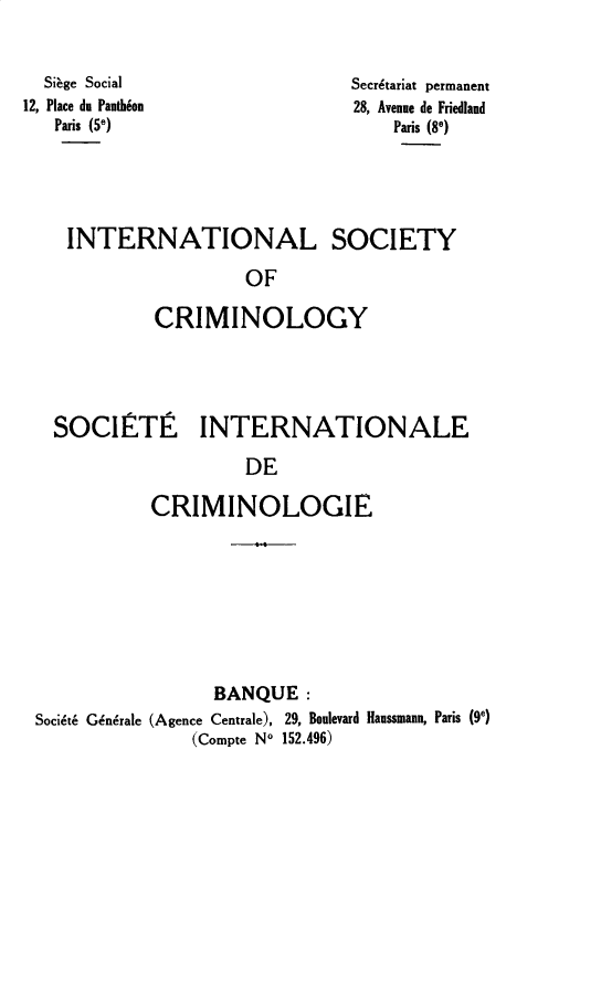 handle is hein.journals/iancrml1 and id is 1 raw text is: 


  Siage Social
12, Place du Panthion
   Paris (5e)


Secr~tariat permanent
28, Avenue de Friedland
    Paris (8e)


INTERNATIONAL SOCIETY

                 OF

        CRIMINOLOGY


SOCIETE INTERNATIONALE

                  DE

         CRIMINOLOGIE


                 BANQUE:
Socidt6 G&n6rale (Agence Centrale), 29, Boulevard Haussmann, Paris (9e)
               (Compte No 152.496)


