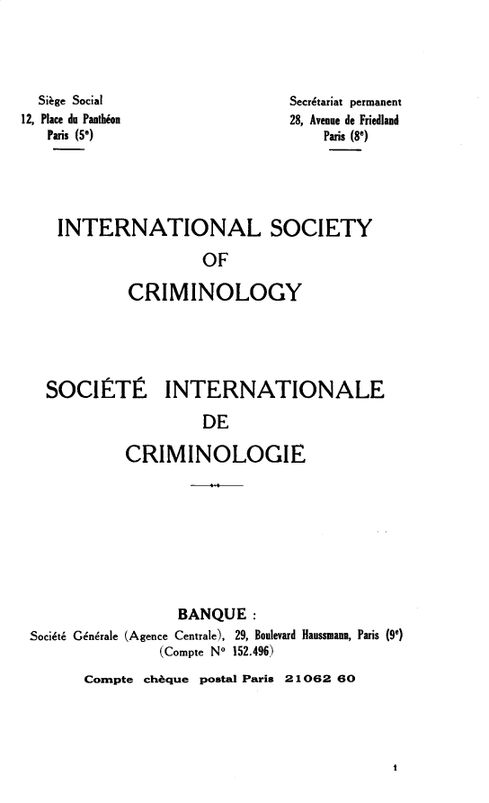 handle is hein.journals/iancrml3 and id is 1 raw text is: 




  Siage Social
12, Place du Panthion
   Paris (5*)


Secrdtariat permanent
28, Avenue de Friedland
    Paris (89)


INTERNATIONAL SOCIETY

                 OF

        CRIMINOLOGY


SOCIETIE


INTERNATIONALE


         DE

CRIMINOLOGIE


                  BANQUE:
Soci&t6 Gindrale (Agence Centrale), 29, Boulevard Haussmann, Paris (90)
               (Compte No 152.496)


Compte cheque postal Paris 21062 60


