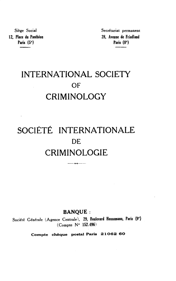 handle is hein.journals/iancrml4 and id is 1 raw text is: 




  Siage Social
12, Place du Panthion
   Paris (5e)


Secretariat permanent
28, Avenue de Friedland
    Paris (8e)


INTERNATIONAL SOCIETY

                 OF

        CRIMINOLOGY


SOCIFITI


INTERNATIONALE


         DE

CRIMINOLOGIE


                 BANQUE:
Soci~t6 Gndrale (Agence Centrale), 29, Boulevard Haussmann, Paris (9e)
               (Compte No 152.496)


Compte cheque postal Paris 21062 60


