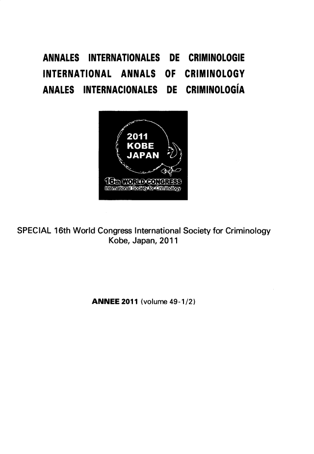 handle is hein.journals/iancrml49 and id is 1 raw text is: 



ANNALES   INTERNATIONALES
INTERNATIONAL   ANNALS
ANALES   INTERNACIONALES


DE
OF
DE


CRIMINOLOGIE
CRIMINOLOGY
CRIMINOLOGIA


SPECIAL 16th World Congress International Society for Criminology
                   Kobe, Japan, 2011


ANNEE 2011 (volume 49-1/2)


